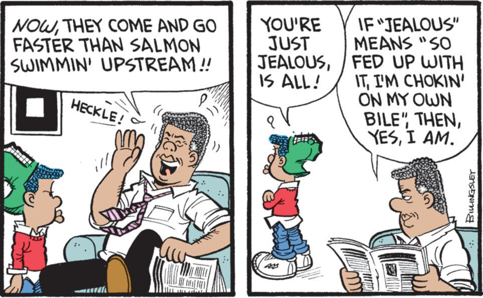 Comic book OCR: NOWTHEY COME AND GO FASTER THAN SALMON SWIMMIN' UPSTREAM!! HECKLE! ill P IF "JEALOUS" MEANS "SO IS ALL! JEALOUSFED UP WITH ITI'M CHOKIN' ON MY OWN BILE"I AM. YOU'RE JUST mu BILLINGSLEY NOWTHEY COME AND GO FASTER THAN SALMON SWIMMIN ' UPSTREAM !! HECKLE ! ill P IF " JEALOUS " MEANS " SO IS ALL ! JEALOUSFED UP WITH ITI'M CHOKIN ' ON MY OWN BILE "I AM . YOU'RE JUST mu BILLINGSLEY