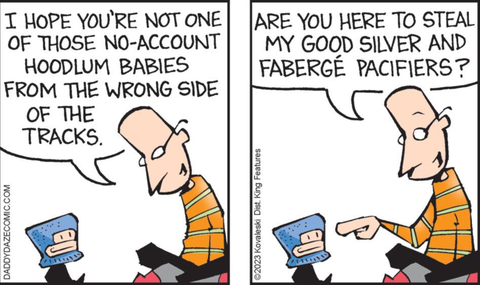Conversation OCR: I HOPE YOU'RE NOT ONE OF THOSE NO-ACCOUNT HOODLUM BABIES FROM THE WRONG SIDE OF THE TRACKS. DADDYDAZECOMIC.COM €0 may ARE YOU HERE TO STEAL MY GOOD SILVER AND FABERGÉ PACIFIERS? ?2023 Kovaleski Dist. King Features I HOPE YOU'RE NOT ONE OF THOSE NO - ACCOUNT HOODLUM BABIES FROM THE WRONG SIDE OF THE TRACKS . DADDYDAZECOMIC.COM € 0 may ARE YOU HERE TO STEAL MY GOOD SILVER AND FABERGÉ PACIFIERS ? ?2023 Kovaleski Dist . King Features