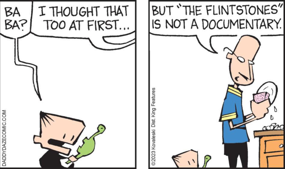Font OCR: BA BA? DADDYDAZECOMIC.COM I THOUGHT THAT TOO AT FIRST... BUT "THE FLINTSTONES" IS NOT A DOCUMENTARY. ?2023 Kovaleski Dist. King Features com BA BA ? DADDYDAZECOMIC.COM I THOUGHT THAT TOO AT FIRST ... BUT " THE FLINTSTONES " IS NOT A DOCUMENTARY . ?2023 Kovaleski Dist . King Features com