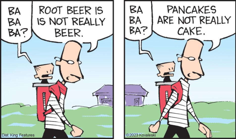 Font OCR: BA BA BA? Dist. King Features ROOT BEER IS IS NOT REALLY BEER. Joon BA BA BA? ?2023 Kovaleski PANCAKES ARE NOT REALLY CAKE. BA BA BA ? Dist . King Features ROOT BEER IS IS NOT REALLY BEER . Joon BA BA BA ? ?2023 Kovaleski PANCAKES ARE NOT REALLY CAKE .