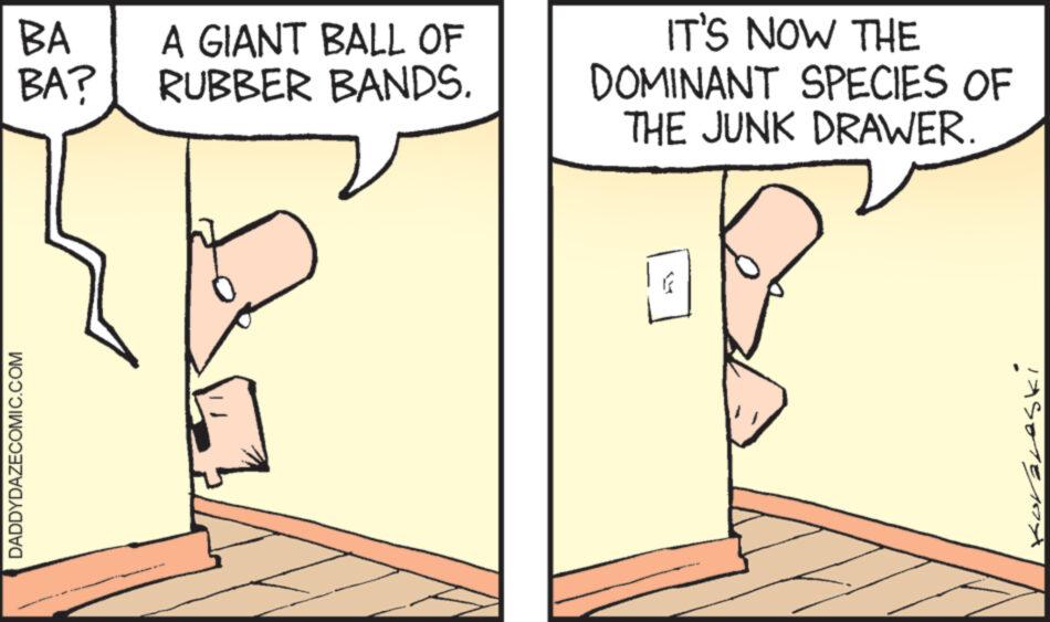 Drawing OCR: BA A GIANT BALL OF BA? RUBBER BANDS. DADDYDAZECOMIC.COM IT'S NOW THE DOMINANT SPECIES OF THE JUNK DRAWER. Koraleski BA A GIANT BALL OF BA ? RUBBER BANDS . DADDYDAZECOMIC.COM IT'S NOW THE DOMINANT SPECIES OF THE JUNK DRAWER . Koraleski