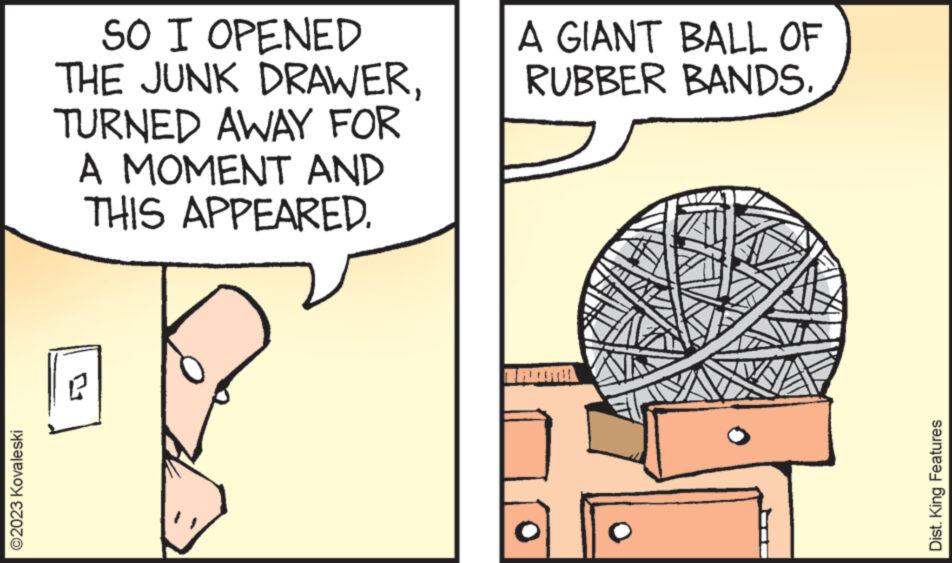 Rectangle OCR: ?2023 Kovaleski SO I OPENED THE JUNK DRAWERTURNED AWAY FOR A MOMENT AND THIS APPEARED. R A GIANT BALL OF RUBBER BANDS. Dist. King Features ?2023 Kovaleski SO I OPENED THE JUNK DRAWERTURNED AWAY FOR A MOMENT AND THIS APPEARED . R A GIANT BALL OF RUBBER BANDS . Dist . King Features