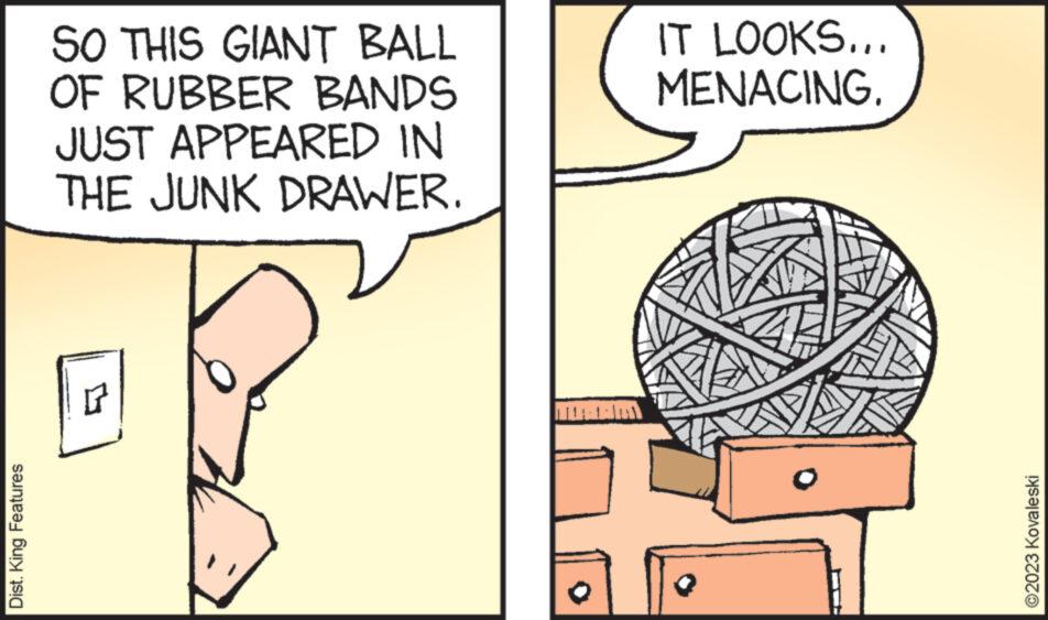 Sharing OCR: Dist. King Features SO THIS GIANT BALL OF RUBBER BANDS JUST APPEARED IN THE JUNK DRAWER. r IT LOOKS... MENACING. ?2023 Kovaleski Dist . King Features SO THIS GIANT BALL OF RUBBER BANDS JUST APPEARED IN THE JUNK DRAWER . r IT LOOKS ... MENACING . ?2023 Kovaleski