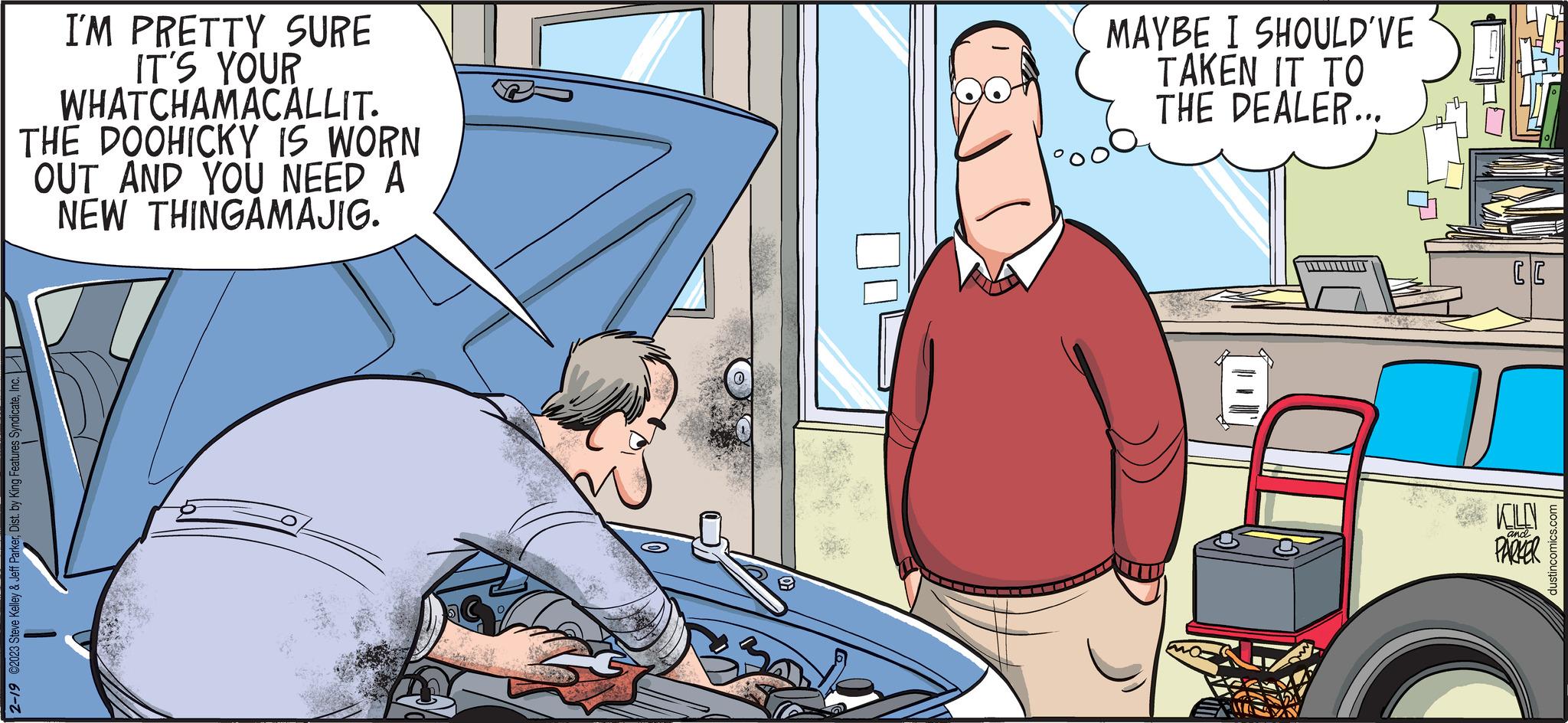 Comics OCR: I'M PRETTY SURE IT'S YOUR WHATCHAMACALLIT. THE DOOHICKY IS WORN OUT AND YOU NEED A NEW THINGAMAJIG. 2-19 ©2023 Steve Kelley & Jeff ParkerInc. METIN L MAYBE I SHOULD'VE TAKEN IT TO THE DEALER... CC KLY and PARKER dustincomics.com I'M PRETTY SURE IT'S YOUR WHATCHAMACALLIT . THE DOOHICKY IS WORN OUT AND YOU NEED A NEW THINGAMAJIG . 2-19 © 2023 Steve Kelley & Jeff ParkerDist . by King Features SyndicateInc. METIN L MAYBE I SHOULD'VE TAKEN IT TO THE DEALER ... CC KLY and PARKER dustincomics.com
