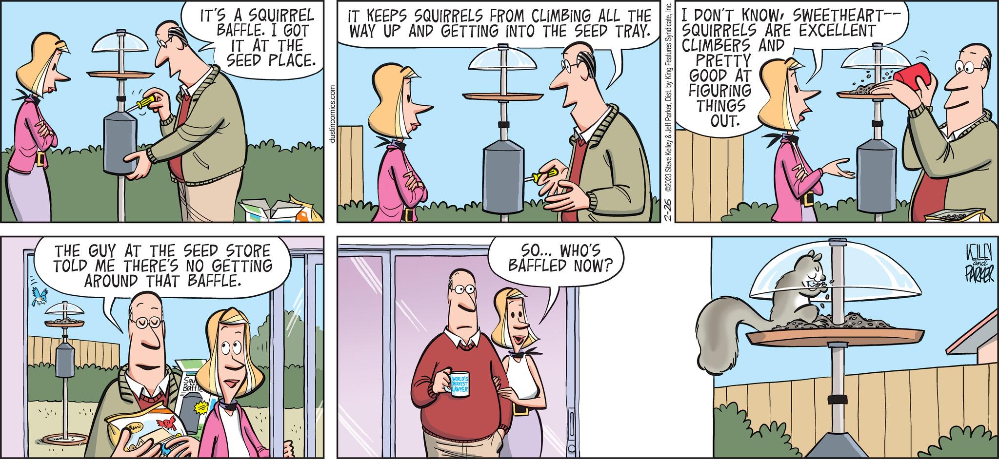 Art OCR: IT'S A SQUIRREL BAFFLE. I GOT IT AT THE SEED PLACE. THE GUY AT THE SEED STORE TOLD ME THERE'S NO GETTING AROUND THAT BAFFLE. 3 dustincomics.com IT KEEPS SQUIRRELS FROM CLIMBING ALL THE WAY UP AND GETTING INTO THE SEED TRAY. WORLD'S OKAYEST LAWYER SO... WHO'S BAFFLED NOW? 10 C2023 Steve Kelley & Jeff ParkerDist. by King Features Syndicate. 2-26 I DON'T KNOWSWEETHEART-- SQUIRRELS ARE EXCELLENT CLIMBERS AND PRETTY GOOD AT FIGURING THINGS OUT. KOLN PARKER and. IT'S A SQUIRREL BAFFLE . I GOT IT AT THE SEED PLACE . THE GUY AT THE SEED STORE TOLD ME THERE'S NO GETTING AROUND THAT BAFFLE . 3 dustincomics.com IT KEEPS SQUIRRELS FROM CLIMBING ALL THE WAY UP AND GETTING INTO THE SEED TRAY . WORLD'S OKAYEST LAWYER SO ... WHO'S BAFFLED NOW ? 10 C2023 Steve Kelley & Jeff ParkerDist . by King Features Syndicate . 2-26 I DON'T KNOWSWEETHEART- SQUIRRELS ARE EXCELLENT CLIMBERS AND PRETTY GOOD AT FIGURING THINGS OUT . KOLN PARKER and .