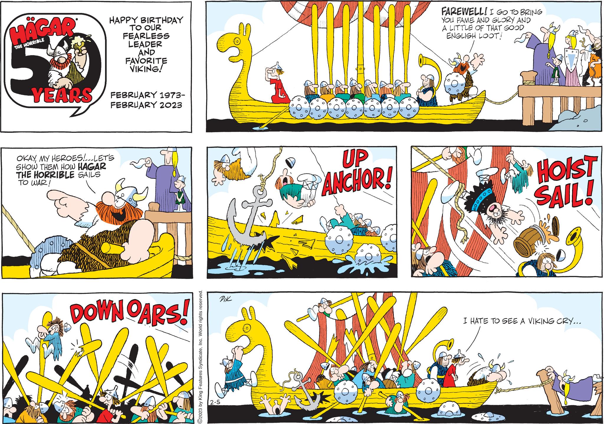 Art OCR: OO HAGAR THE HORRIBLE PO HAPPY BIRTHDAY TO OUR FEARLESS LEADER AND FAVORITE VIKING! YEARS FEBRUARY 1973- FEBRUARY 2023 OKAYMY HEROES!...LET'S SHOW THEM HOW HAGAR THE HORRIBLE SAILS TO WAR! DOWN OARS! C2023 by King Features SyndicateInc. World rights reserved. DIK 2-5 UP ANCHOR! FAREWELL! I GO TO BRING YOU FAME AND GLORY AND A LITTLE OF THAT GOOD ENGLISH LOOT! Ent HOIST SAIL! I HATE TO SEE A VIKING CRY... OO HAGAR THE HORRIBLE PO HAPPY BIRTHDAY TO OUR FEARLESS LEADER AND FAVORITE VIKING ! YEARS FEBRUARY 1973 FEBRUARY 2023 OKAYMY HEROES ! ... LET'S SHOW THEM HOW HAGAR THE HORRIBLE SAILS TO WAR ! DOWN OARS ! C2023 by King Features SyndicateInc. World rights reserved . DIK 2-5 UP ANCHOR ! FAREWELL ! I GO TO BRING YOU FAME AND GLORY AND A LITTLE OF THAT GOOD ENGLISH LOOT ! Ent HOIST SAIL ! I HATE TO SEE A VIKING CRY ...