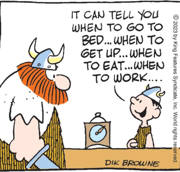 Art OCR: IT CAN TELL YOU WHEN TO GO TO BED... WHEN TO WHEN GET UP... TO EAT...WHEN TO WORK.... DIK BROWNE 2023 by King Features SyndicateInc. World rights reserved. IT CAN TELL YOU WHEN TO GO TO BED ... WHEN TO WHEN GET UP ... TO EAT ... WHEN TO WORK .... DIK BROWNE 2023 by King Features SyndicateInc. World rights reserved .