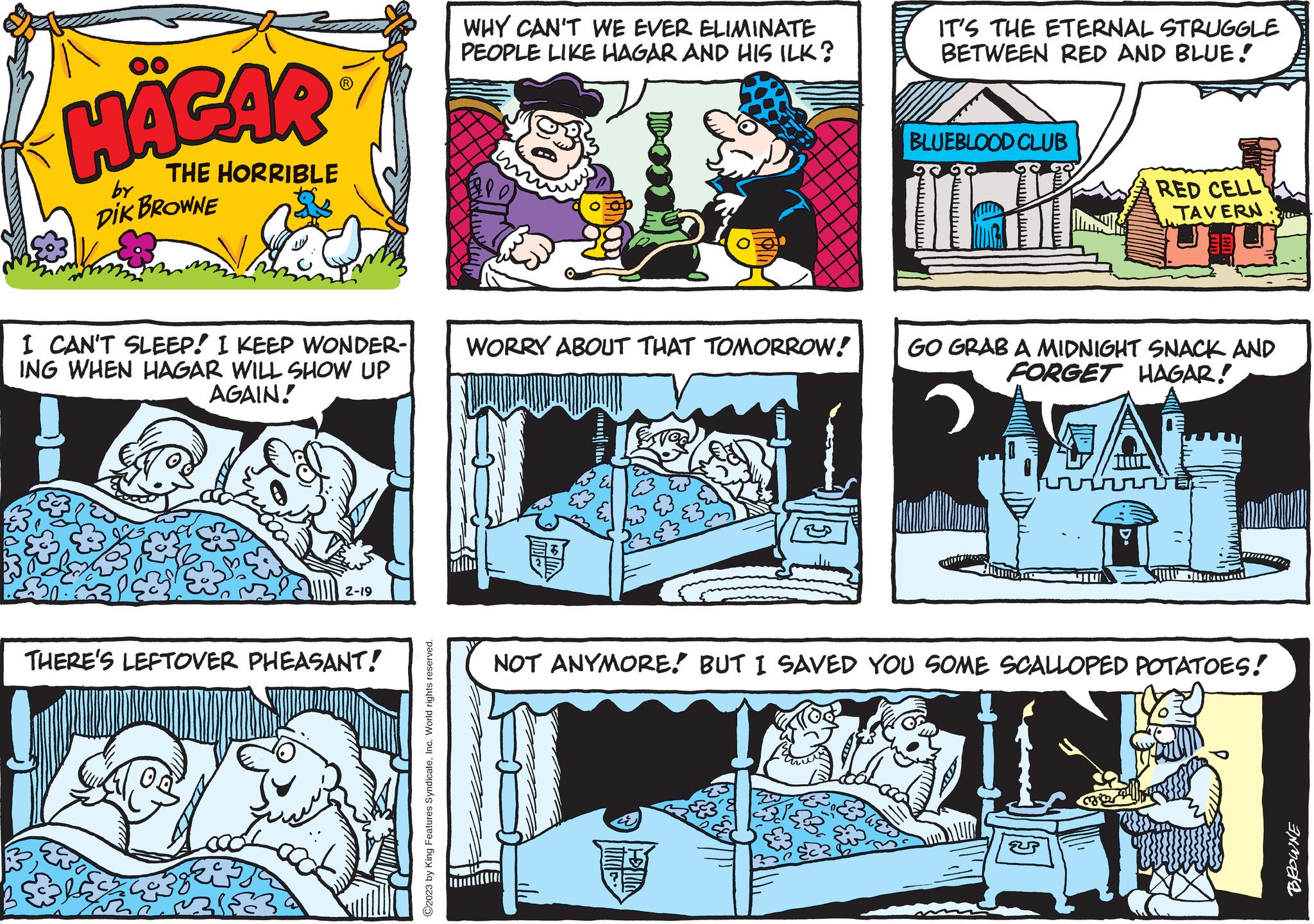 Comics OCR: HÄGAR THE HORRIBLE DIK BROWNE by I CAN'T SLEEP! I KEEP WONDER- ING WHEN HAGAR WILL SHOW UP AGAIN! 18 2-19 THERE'S LEFTOVER PHEASANT! 13183 ?2023 by King Features SyndicateInc. World rights reserved. WHY CAN'T WE EVER ELIMINATE PEOPLE LIKE HAGAR AND HIS ILK? Alp) WORRY ABOUT THAT TOMORROW! E3 IT'S THE ETERNAL STRUGGLE BETWEEN RED AND BLUE! BLUEBLOOD CLUB RED CELL rit TAVERN 2100- GO GRAB A MIDNIGHT SNACK AND FORGET HAGAR! A Mb NOT ANYMORE! BUT I SAVED YOU SOME SCALLOPED POTATOES! INMODE HÄGAR THE HORRIBLE DIK BROWNE by I CAN'T SLEEP ! I KEEP WONDER ING WHEN HAGAR WILL SHOW UP AGAIN ! 18 2-19 THERE'S LEFTOVER PHEASANT ! 13183 ?2023 by King Features SyndicateInc. World rights reserved . WHY CAN'T WE EVER ELIMINATE PEOPLE LIKE HAGAR AND HIS ILK ? Alp ) WORRY ABOUT THAT TOMORROW ! E3 IT'S THE ETERNAL STRUGGLE BETWEEN RED AND BLUE ! BLUEBLOOD CLUB RED CELL rit TAVERN 2100 GO GRAB A MIDNIGHT SNACK AND FORGET HAGAR ! A Mb NOT ANYMORE ! BUT I SAVED YOU SOME SCALLOPED POTATOES ! INMODE