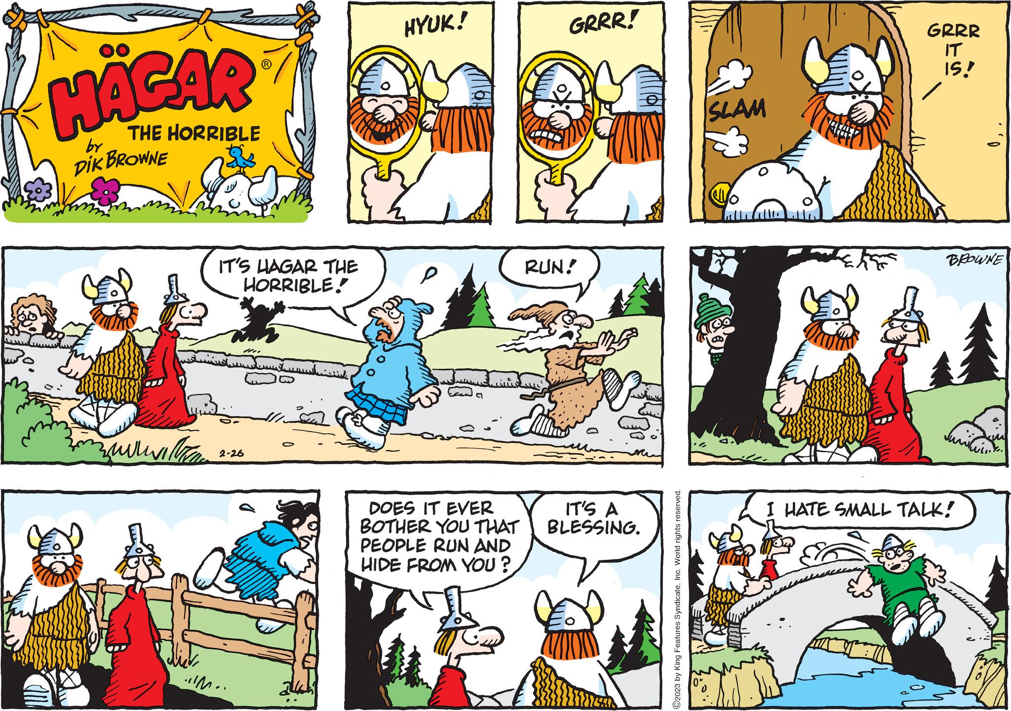 Mammal OCR: HÄGAR THE HORRIBLE DIK BROWNE by ????? ???? IT'S HAGAR THE HORRIBLE M 2-26 .!!M.. mund.cook HYUK! DOES IT EVER BOTHER YOU THAT PEOPLE RUN AND HIDE FROM YOU? GRRR! RUN! IT'S A BLESSING. ?2023 by King Features SyndicateInc. World rights reserved. SLAM GRRR IT IS! BROWNE I HATE SMALL TALK! HÄGAR THE HORRIBLE DIK BROWNE by ????? ???? IT'S HAGAR THE HORRIBLE M 2-26 . !! M .. mund.cook HYUK ! DOES IT EVER BOTHER YOU THAT PEOPLE RUN AND HIDE FROM YOU ? GRRR ! RUN ! IT'S A BLESSING . ?2023 by King Features SyndicateInc. World rights reserved . SLAM GRRR IT IS ! BROWNE I HATE SMALL TALK !
