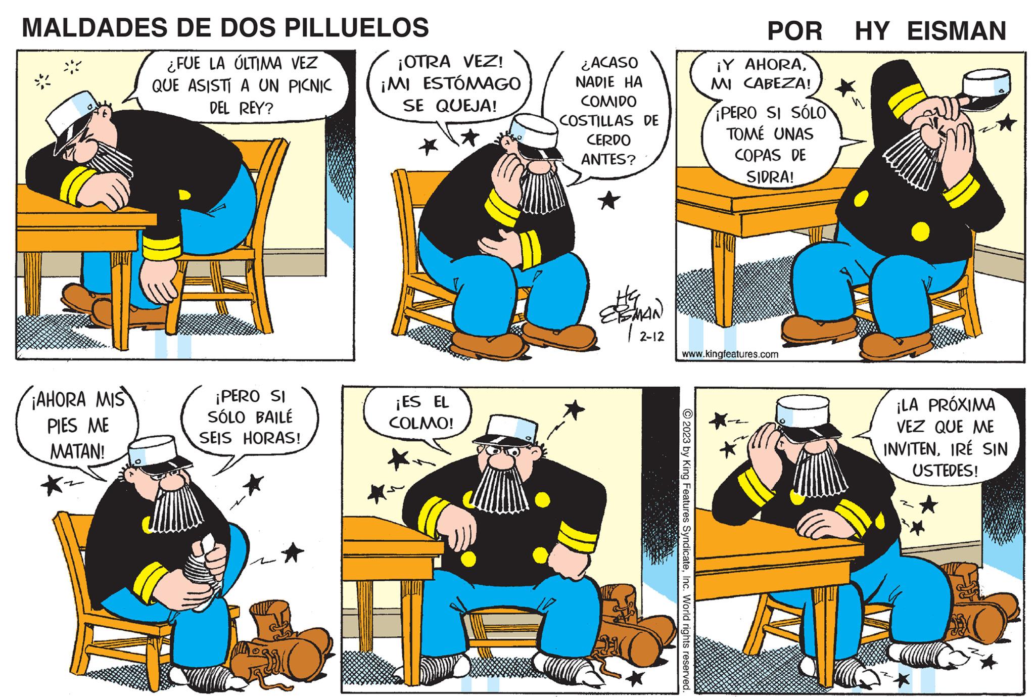 Comic book OCR: MALDADES DE DOS PILLUELOS ¿FUE LA ÚLTIMA VEZ QUE ASISTÍ A UN PICNIC DEL REY? ¡AHORA MIS PIES ME MATAN! ¡PERO SI SÓLO BAILÉ SEIS HORAS! ¡OTRA VEZ! ¡MI ESTÓMAGO SE QUEJA! * ¡ES EL COLMO! *~ ¿ACASO NADIE HA COMIDO COSTILLAS DE CERDO ANTES? Ha ESMAN 12-12 1 POR HY EISMAN © 2023 by King Features SyndicateInc. World rights reserved. ¡Y AHORAMI CABEZA! ¡PERO SI SÓLO TOMÉ UNAS COPAS DE SIDRA! www.kingfeatures.com ¡LA PRÓXIMA VEZ QUE ME INVITENIRÉ SIN USTEDES! MALDADES DE DOS PILLUELOS ¿ FUE LA ÚLTIMA VEZ QUE ASISTÍ A UN PICNIC DEL REY ? ¡ AHORA MIS PIES ME MATAN ! ¡ PERO SI SÓLO BAILÉ SEIS HORAS ! ¡ OTRA VEZ ! ¡ MI ESTÓMAGO SE QUEJA ! * ¡ ES EL COLMO ! * ~ ¿ ACASO NADIE HA COMIDO COSTILLAS DE CERDO ANTES ? Ha ESMAN 12-12 1 POR HY EISMAN © 2023 by King Features SyndicateInc. World rights reserved . ¡ Y AHORAMI CABEZA ! ¡ PERO SI SÓLO TOMÉ UNAS COPAS DE SIDRA ! www.kingfeatures.com ¡ LA PRÓXIMA VEZ QUE ME INVITENIRÉ SIN USTEDES !