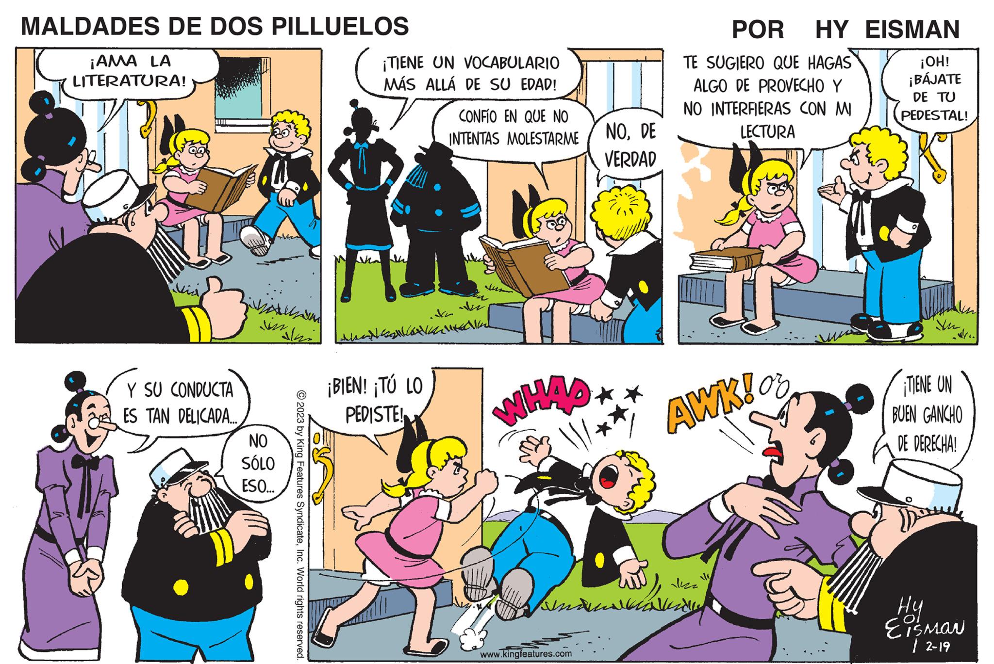 Yellow OCR: MALDADES DE DOS PILLUELOS ¡AMA LA LITERATURA! Y SU CONDUCTA ES TAN DELICADA... in NO SÓLO ESO... ?2023 by King Features SyndicateInc. World rights reserved. ¡TIENE UN VOCABULARIO MÁS ALLÁ DE SU EDAD! 2 ¡BIEN! ¡TÚ LO PEDISTE! CONFIO EN QUE NO INTENTAS MOLESTARME I NODE VERDAD www.kingfeatures.com POR HY EISMAN TE SUGIERO QUE HAGAS ALGO DE PROVECHO Y NO INTERFIERAS CON MI LECTURA wut s Annel Vide AWK! or ¡OH! ¡BÁJATE DE TU PEDESTAL! In ¡TIENE UN BUEN GANCHO DE DERECHA! ?? Eisman 12-19 MALDADES DE DOS PILLUELOS ¡ AMA LA LITERATURA ! Y SU CONDUCTA ES TAN DELICADA ... in NO SÓLO ESO ... ?2023 by King Features SyndicateInc. World rights reserved . ¡ TIENE UN VOCABULARIO MÁS ALLÁ DE SU EDAD ! 2 ¡ BIEN ! ¡ TÚ LO PEDISTE ! CONFIO EN QUE NO INTENTAS MOLESTARME I NODE VERDAD www.kingfeatures.com POR HY EISMAN TE SUGIERO QUE HAGAS ALGO DE PROVECHO Y NO INTERFIERAS CON MI LECTURA wut s Annel Vide AWK ! or ¡ OH ! ¡ BÁJATE DE TU PEDESTAL ! In ¡ TIENE UN BUEN GANCHO DE DERECHA ! ?? Eisman 12-19