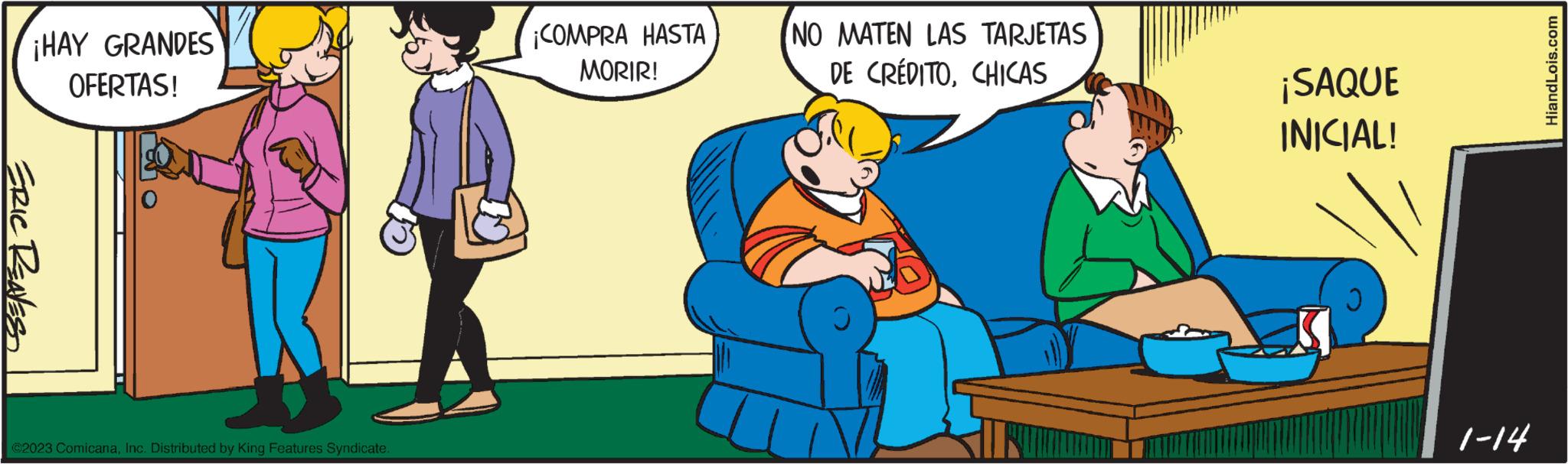 Comfort OCR: ¡HAY GRANDES OFERTAS! ERIC RENES ©2023 ComicanaInc. Distributed by King Features Syndicate. ¡COMPRA HASTA MORIR! NO MATEN LAS TARJETAS DE CRÉDITOCHICAS ¡SAQUE INICIAL! 1-14 HiandLois.com ¡ HAY GRANDES OFERTAS ! ERIC RENES © 2023 ComicanaInc. Distributed by King Features Syndicate . ¡ COMPRA HASTA MORIR ! NO MATEN LAS TARJETAS DE CRÉDITOCHICAS ¡ SAQUE INICIAL ! 1-14 HiandLois.com