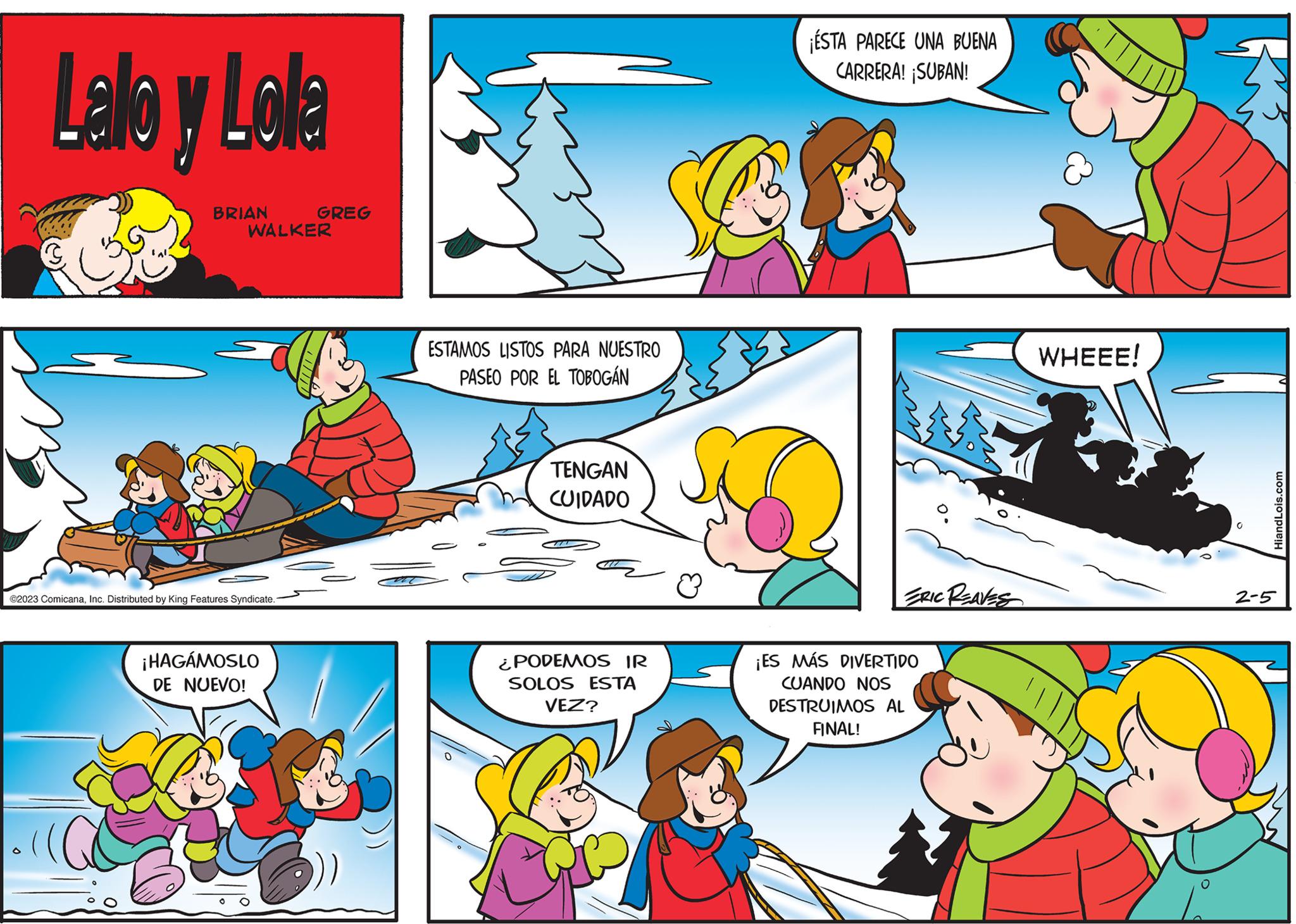 Art OCR: Lallo y Lola BRIAN WALKER ©2023 ComicanaInc. Distributed by King Features Syndicate. GREG ¡HAGÁMOSLO DE NUEVO! ESTAMOS LISTOS PARA NUESTRO PASEO POR EL TOBOGÁN TENGAN CUIDADO ¿PODEMOS IR SOLOS ESTA VEZ? ESTA PARECE UNA BUENA CARRERA! ¡SUBAN! ERIC REAVES ¡ES MÁS DIVERTIDO CUANDO NOS DESTRUIMOS AL FINAL! WHEEE! HiandLois.com 2-5 Lallo y Lola BRIAN WALKER © 2023 ComicanaInc. Distributed by King Features Syndicate . GREG ¡ HAGÁMOSLO DE NUEVO ! ESTAMOS LISTOS PARA NUESTRO PASEO POR EL TOBOGÁN TENGAN CUIDADO ¿ PODEMOS IR SOLOS ESTA VEZ ? ESTA PARECE UNA BUENA CARRERA ! ¡ SUBAN ! ERIC REAVES ¡ ES MÁS DIVERTIDO CUANDO NOS DESTRUIMOS AL FINAL ! WHEEE ! HiandLois.com 2-5