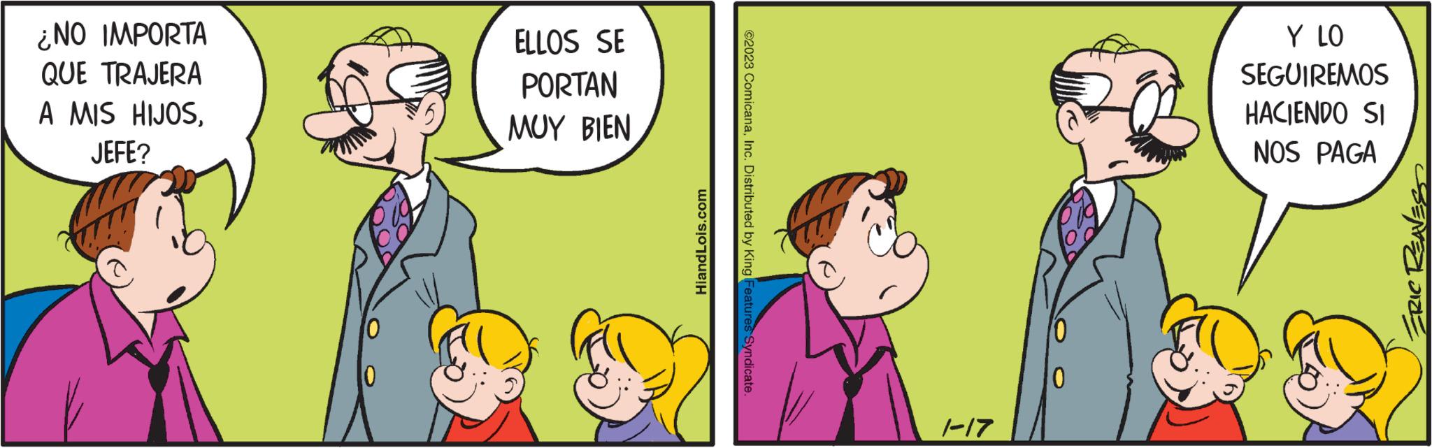Art OCR: ¿NO IMPORTA QUE TRAJERA A MIS HIJOSJEFE? 10 ELLOS SE PORTAN MUY BIEN HiandLois.com ©2023 ComicanaInc. Distributed by King Features Syndicate. 1-17 0 Y LO SEGUIREMOS HACIENDO SI NOS PAGA ERIC REAVES ¿ NO IMPORTA QUE TRAJERA A MIS HIJOSJEFE ? 10 ELLOS SE PORTAN MUY BIEN HiandLois.com © 2023 ComicanaInc. Distributed by King Features Syndicate . 1-17 0 Y LO SEGUIREMOS HACIENDO SI NOS PAGA ERIC REAVES