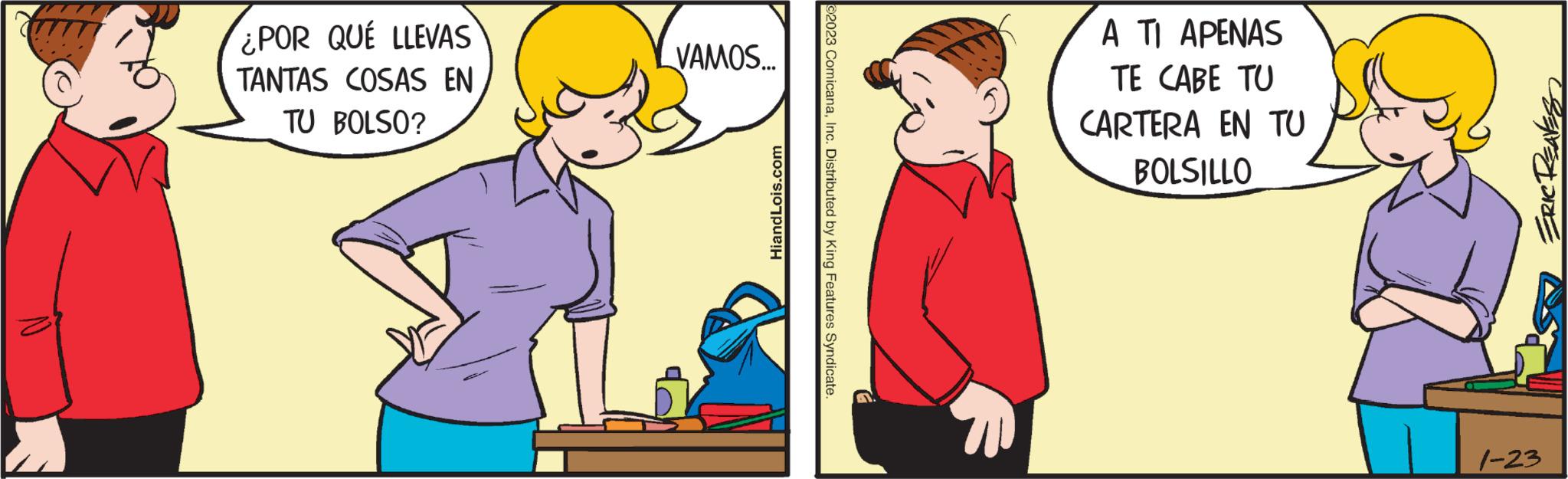 Happy OCR: ¿POR QUÉ LLEVAS TANTAS COSAS EN TU BOLSO? VAMOS... HiandLois.com ©2023 ComicanaInc. Distributed by King Features Syndicate. F A TI APENAS TE CABE TU CARTERA EN TU BOLSILLO ERIC REAVES 1-23 ¿ POR QUÉ LLEVAS TANTAS COSAS EN TU BOLSO ? VAMOS ... HiandLois.com © 2023 ComicanaInc. Distributed by King Features Syndicate . F A TI APENAS TE CABE TU CARTERA EN TU BOLSILLO ERIC REAVES 1-23