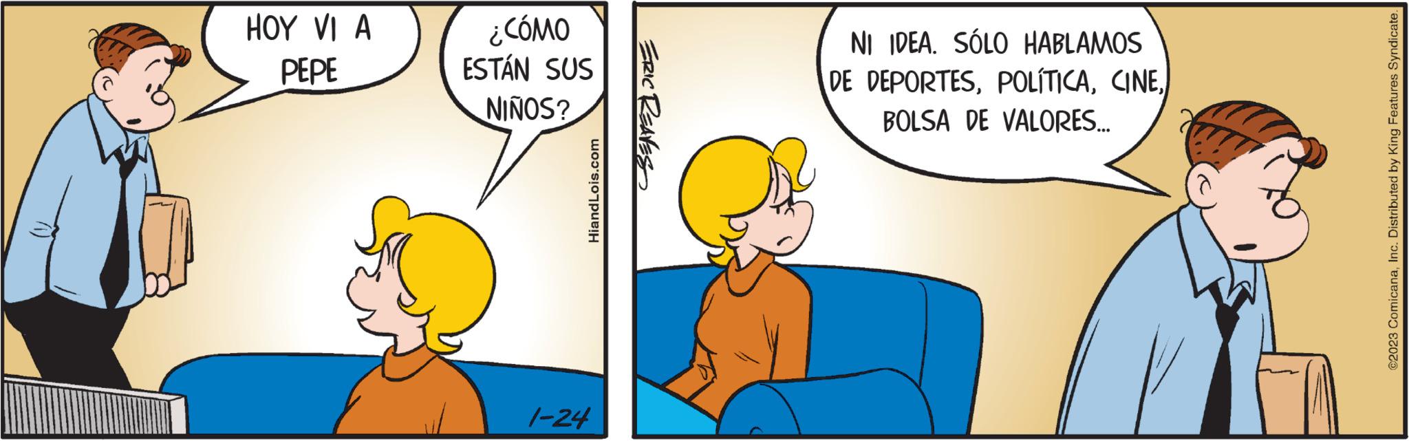 Art OCR: HOY VI A PEPE ¿CÓMO ESTÁN SUS NIÑOS? HiandLois.com 1-24 ERIC REAVES NI IDEA. SÓLO HABLAMOS DE DEPORTESBOLSA DE VALORES... ©2023 ComicanaInc. Distributed by King Features Syndicate. HOY VI A PEPE ¿ CÓMO ESTÁN SUS NIÑOS ? HiandLois.com 1-24 ERIC REAVES NI IDEA . SÓLO HABLAMOS DE DEPORTESBOLSA DE VALORES ... © 2023 ComicanaInc. Distributed by King Features Syndicate .