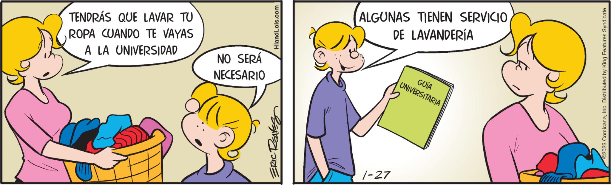 Art OCR: TENDRÁS QUE LAVAR TU ROPA CUANDO TE VAYAS A LA UNIVERSIDAD NO SERÁ NECESARIO Hiand Lois.com ERIC REAKS ALGUNAS TIENEN SERVICIO DE LAVANDERÍA 1-27 GUÍA UNIVERSITARIA ©2023 ComicanaInc. Distributed by King Features Syndicate. TENDRÁS QUE LAVAR TU ROPA CUANDO TE VAYAS A LA UNIVERSIDAD NO SERÁ NECESARIO Hiand Lois.com ERIC REAKS ALGUNAS TIENEN SERVICIO DE LAVANDERÍA 1-27 GUÍA UNIVERSITARIA © 2023 ComicanaInc. Distributed by King Features Syndicate .