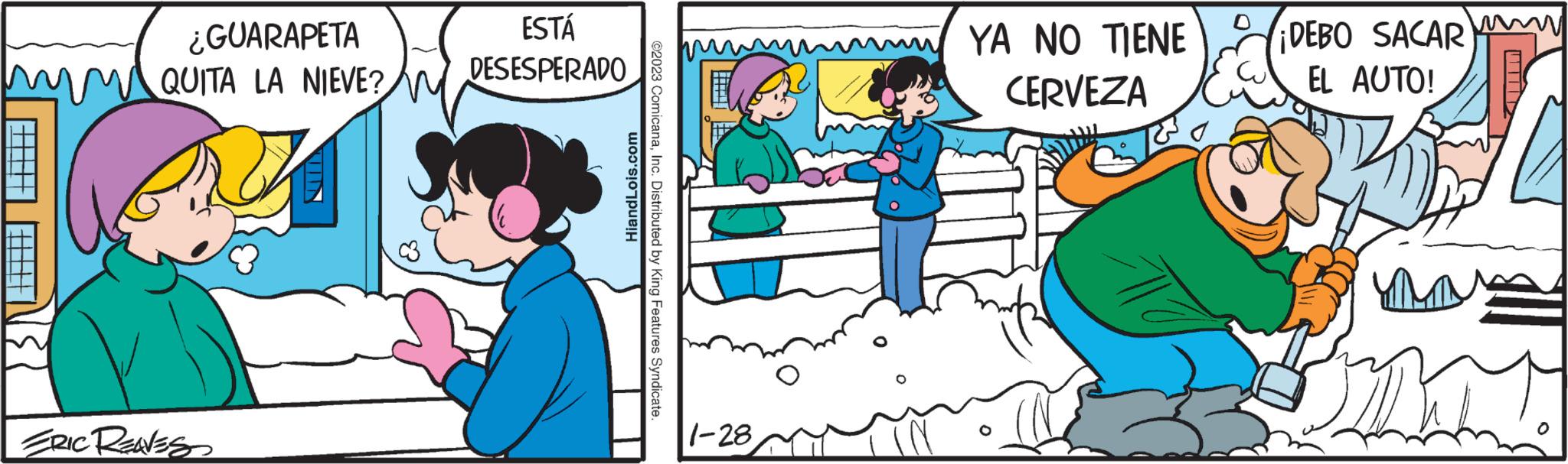 Rectangle OCR: ¿GUARAPETA Xa mm QUITA LA NIEVE? N ERIC RENES ESTÁ DESESPERADO HiandLois.com ©2023 ComicanaInc. Distributed by King Features Syndicate. 1-28 YA NO TIENE CERVEZA 0 ¡DEBO SACAR EL AUTO! UM ¿ GUARAPETA Xa mm QUITA LA NIEVE ? N ERIC RENES ESTÁ DESESPERADO HiandLois.com © 2023 ComicanaInc. Distributed by King Features Syndicate . 1-28 YA NO TIENE CERVEZA 0 ¡ DEBO SACAR EL AUTO ! UM