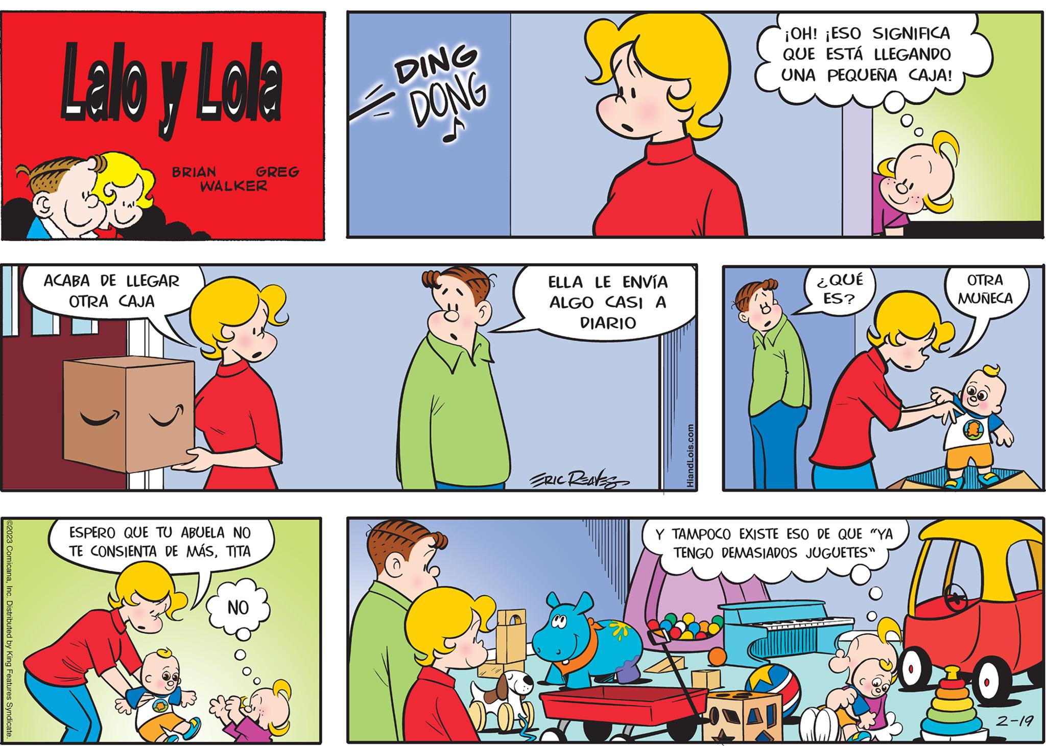 Human body OCR: ©2023 ComicanaInc. Distributed by King Features Syndicate Lallo y Lolla BRIAN ACABA DE LLEGAR OTRA CAJA WALKER ESPERO QUE TU ABUELA NO TE CONSIENTA DE MÁSTITA GREG NO DING DONG ELLA LE ENVÍA ALGO CASI A DIARIO ERIC REAVES HiandLois.com ¡OH! ¡ESO SIGNIFICA QUE ESTÁ LLEGANDO UNA PEQUEÑA CAJA! A ¿QUÉ ES? Y TAMPOCO EXISTE ESO DE QUE "YA TENGO DEMASIADOS JUGUETES" OTRA MUÑECA O 2-19 © 2023 ComicanaInc. Distributed by King Features Syndicate Lallo y Lolla BRIAN ACABA DE LLEGAR OTRA CAJA WALKER ESPERO QUE TU ABUELA NO TE CONSIENTA DE MÁSTITA GREG NO DING DONG ELLA LE ENVÍA ALGO CASI A DIARIO ERIC REAVES HiandLois.com ¡ OH ! ¡ ESO SIGNIFICA QUE ESTÁ LLEGANDO UNA PEQUEÑA CAJA ! A ¿ QUÉ ES ? Y TAMPOCO EXISTE ESO DE QUE " YA TENGO DEMASIADOS JUGUETES " OTRA MUÑECA O 2-19