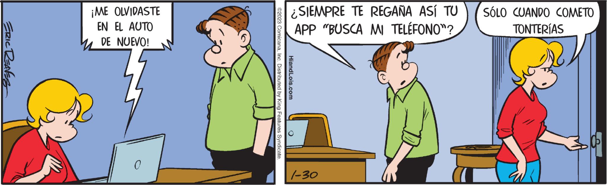 Parallel OCR: ERIC REAVES ¡ME OLVIDASTE EN EL AUTO M DE NUEVO! 0 ¿SIEMPRE TE REGAÑA ASÍ TU APP "BUSCA MI TELÉFONO"? ©2023 ComicanaInc. Distributed by King Features Syndicate. HiandLois.com 1-30 SÓLO CUANDO COMETO TONTERÍAS ERIC REAVES ¡ ME OLVIDASTE EN EL AUTO M DE NUEVO ! 0 ¿ SIEMPRE TE REGAÑA ASÍ TU APP " BUSCA MI TELÉFONO " ? © 2023 ComicanaInc. Distributed by King Features Syndicate . HiandLois.com 1-30 SÓLO CUANDO COMETO TONTERÍAS