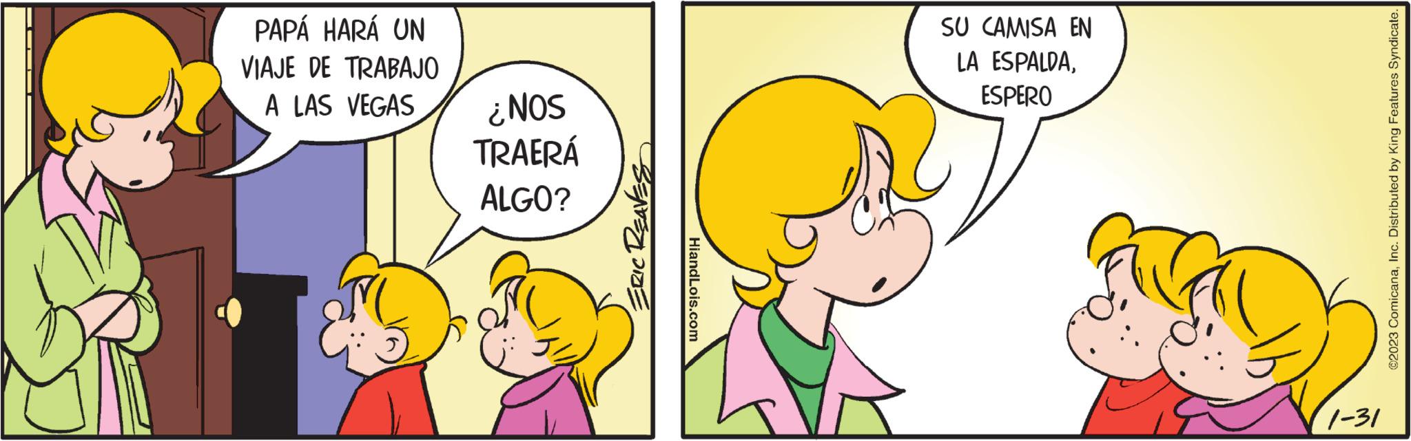 Ear OCR: PAPÁ HARÁ UN VIAJE DE TRABAJO A LAS VEGAS ¿NOS TRAERÁ ALGO? ERIC REAVES HiandLois.com SU CAMISA EN LA ESPALDAESPERO 1-31 ?2023 ComicanaInc. Distributed by King Features Syndicate. PAPÁ HARÁ UN VIAJE DE TRABAJO A LAS VEGAS ¿ NOS TRAERÁ ALGO ? ERIC REAVES HiandLois.com SU CAMISA EN LA ESPALDAESPERO 1-31 ?2023 ComicanaInc. Distributed by King Features Syndicate .