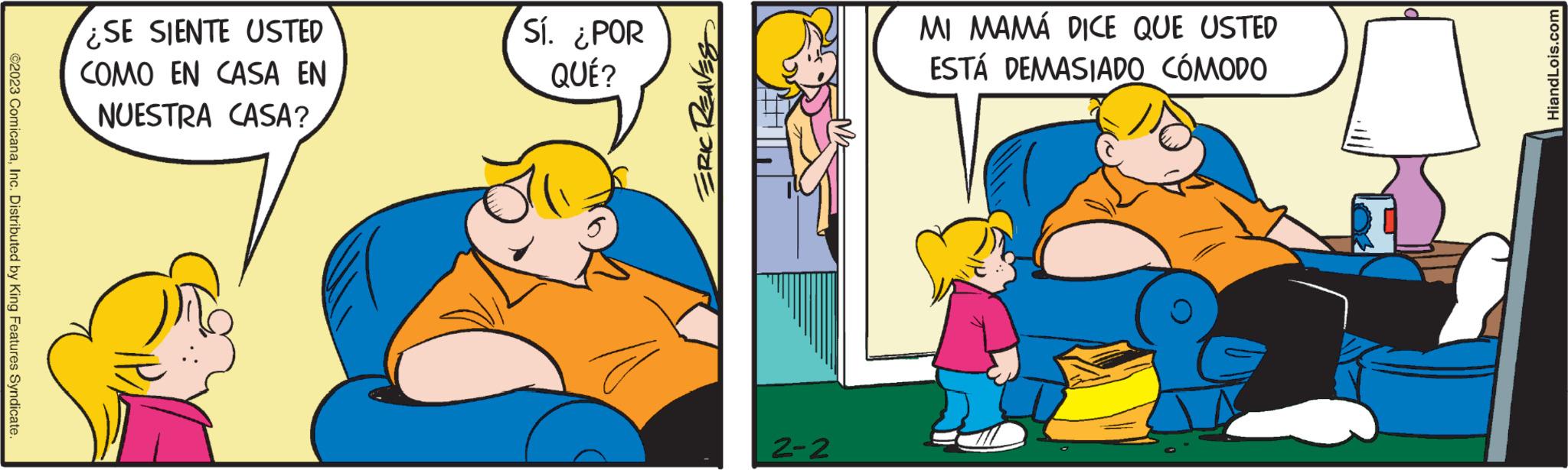 Adaptation OCR: ©2023 ComicanaInc. Distributed by King Features Syndicate. ¿SE SIENTE USTED COMO EN CASA EN NUESTRA CASA? Sí. ¿POR QUÉ? ERIC REAVES 2-2 MI MAMÁ DICE QUE USTED ESTÁ DEMASIADO CÓMODO HiandLois.com © 2023 ComicanaInc. Distributed by King Features Syndicate . ¿ SE SIENTE USTED COMO EN CASA EN NUESTRA CASA ? Sí . ¿ POR QUÉ ? ERIC REAVES 2-2 MI MAMÁ DICE QUE USTED ESTÁ DEMASIADO CÓMODO HiandLois.com