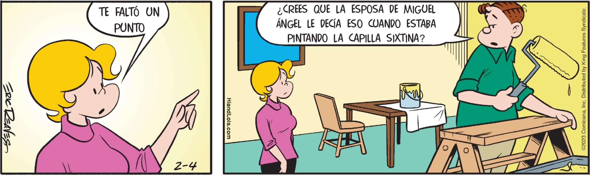 Line OCR: ERIC REAVES TE FALTÓ UN PUNTO 2-4 HiandLois.com ¿CREES QUE LA ESPOSA DE MIGUEL ÁNGEL LE DECÍA ESO CUANDO ESTABA PINTANDO LA CAPILLA SIXTINA? hamas ©2023 ComicanaInc. Distributed by King Features Syndicate. ERIC REAVES TE FALTÓ UN PUNTO 2-4 HiandLois.com ¿ CREES QUE LA ESPOSA DE MIGUEL ÁNGEL LE DECÍA ESO CUANDO ESTABA PINTANDO LA CAPILLA SIXTINA ? hamas © 2023 ComicanaInc. Distributed by King Features Syndicate .