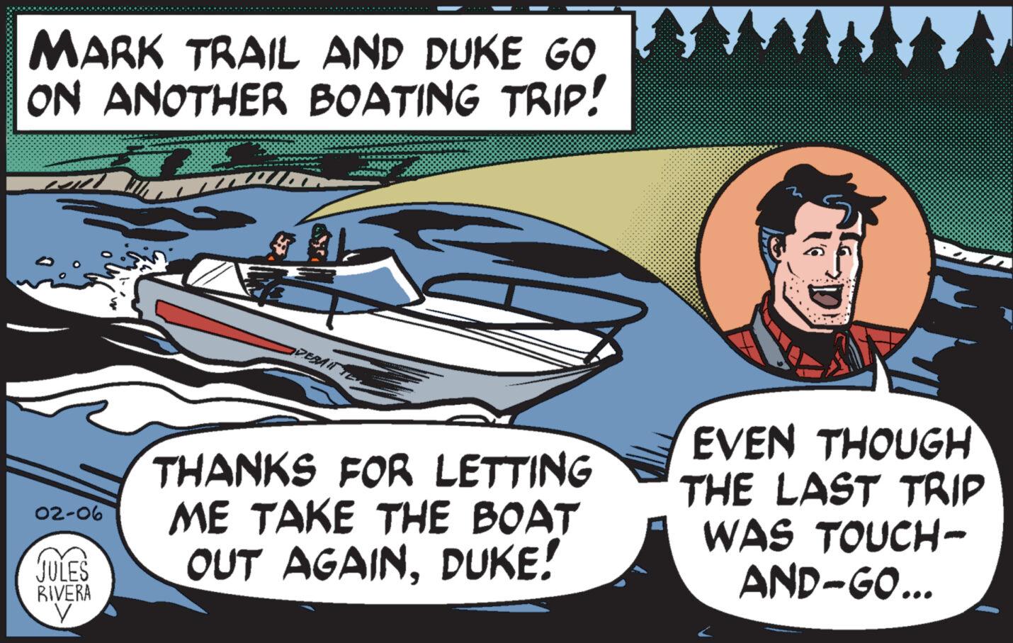 Fictional character OCR: MARK TRAIL AND DUKE GO ON ANOTHER BOATING TRIP! ul 02-06 JULES RIVERA y ADEBAIT TON THANKS FOR LETTING ME TAKE THE BOAT OUT AGAINDUKE! EVEN THOUGH THE LAST TRIP WAS TOUCH- AND-GO... MARK TRAIL AND DUKE GO ON ANOTHER BOATING TRIP ! ul 02-06 JULES RIVERA y ADEBAIT TON THANKS FOR LETTING ME TAKE THE BOAT OUT AGAINDUKE ! EVEN THOUGH THE LAST TRIP WAS TOUCH AND - GO ...
