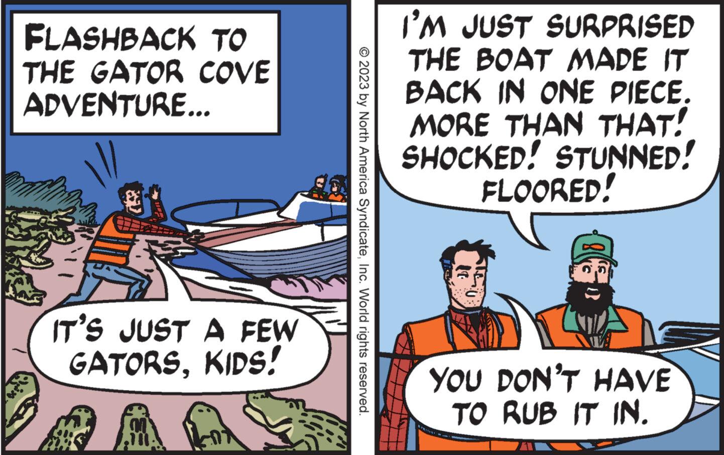 Fictional character OCR: FLASHBACK TO THE GATOR COVE ADVENTURE... 74 IT'S JUST A FEW GATORSKIDS! M © 2023 by North America SyndicateInc. World rights reserved. I'M JUST SURPRISED THE BOAT MADE IT BACK IN ONE PIECE. MORE THAN THAT! SHOCKED! STUNNED! FLOORED! YOU DON'T HAVE TO RUB IT IN. FLASHBACK TO THE GATOR COVE ADVENTURE ... 74 IT'S JUST A FEW GATORSKIDS ! M © 2023 by North America SyndicateInc. World rights reserved . I'M JUST SURPRISED THE BOAT MADE IT BACK IN ONE PIECE . MORE THAN THAT ! SHOCKED ! STUNNED ! FLOORED ! YOU DON'T HAVE TO RUB IT IN .