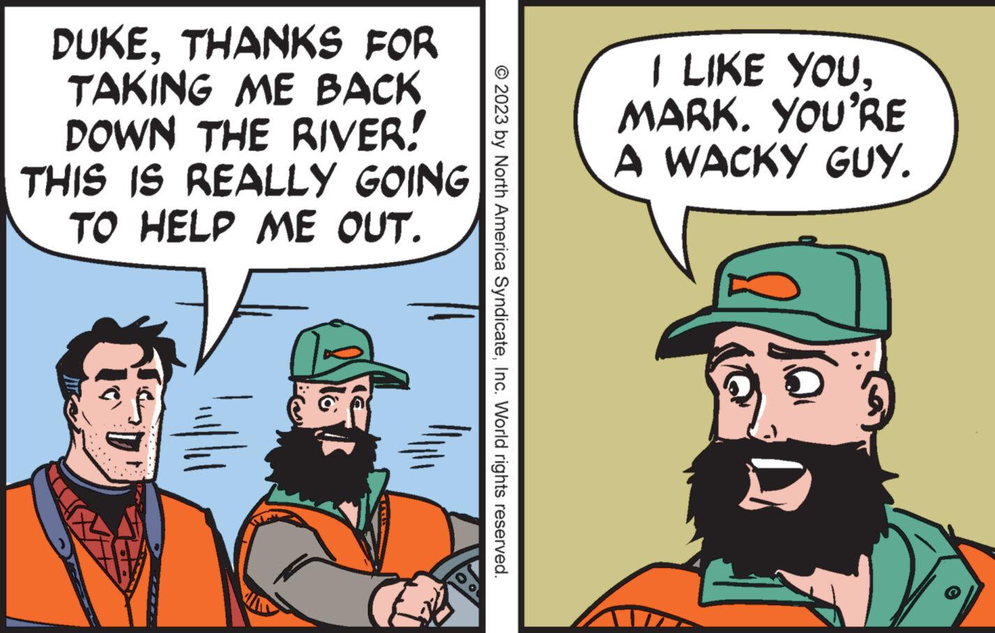 Art OCR: DUKETHANKS FOR TAKING ME BACK DOWN THE RIVER! THIS IS REALLY GOING TO HELP ME OUT. No © 2023 by North America SyndicateInc. World rights reserved. I LIKE YOU. MARK. YOU'RE A WACKY GUY. DUKETHANKS FOR TAKING ME BACK DOWN THE RIVER ! THIS IS REALLY GOING TO HELP ME OUT . No © 2023 by North America SyndicateInc. World rights reserved . I LIKE YOU . MARK . YOU'RE A WACKY GUY .