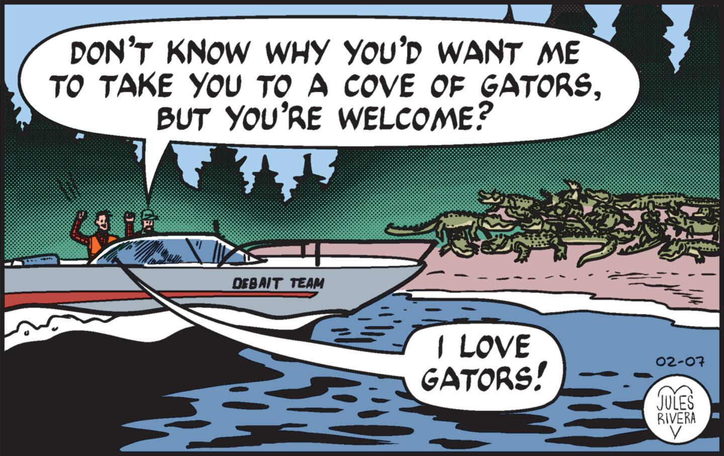 Vehicle OCR: DON'T KNOW WHY YOU'D WANT ME TO TAKE YOU TO A COVE OF GATORSBUT YOU'RE WELCOME? F • R DEBAIT TEAM I LOVE GATORS! 02-07 JULES RIVERA V DON'T KNOW WHY YOU'D WANT ME TO TAKE YOU TO A COVE OF GATORSBUT YOU'RE WELCOME ? F • R DEBAIT TEAM I LOVE GATORS ! 02-07 JULES RIVERA V