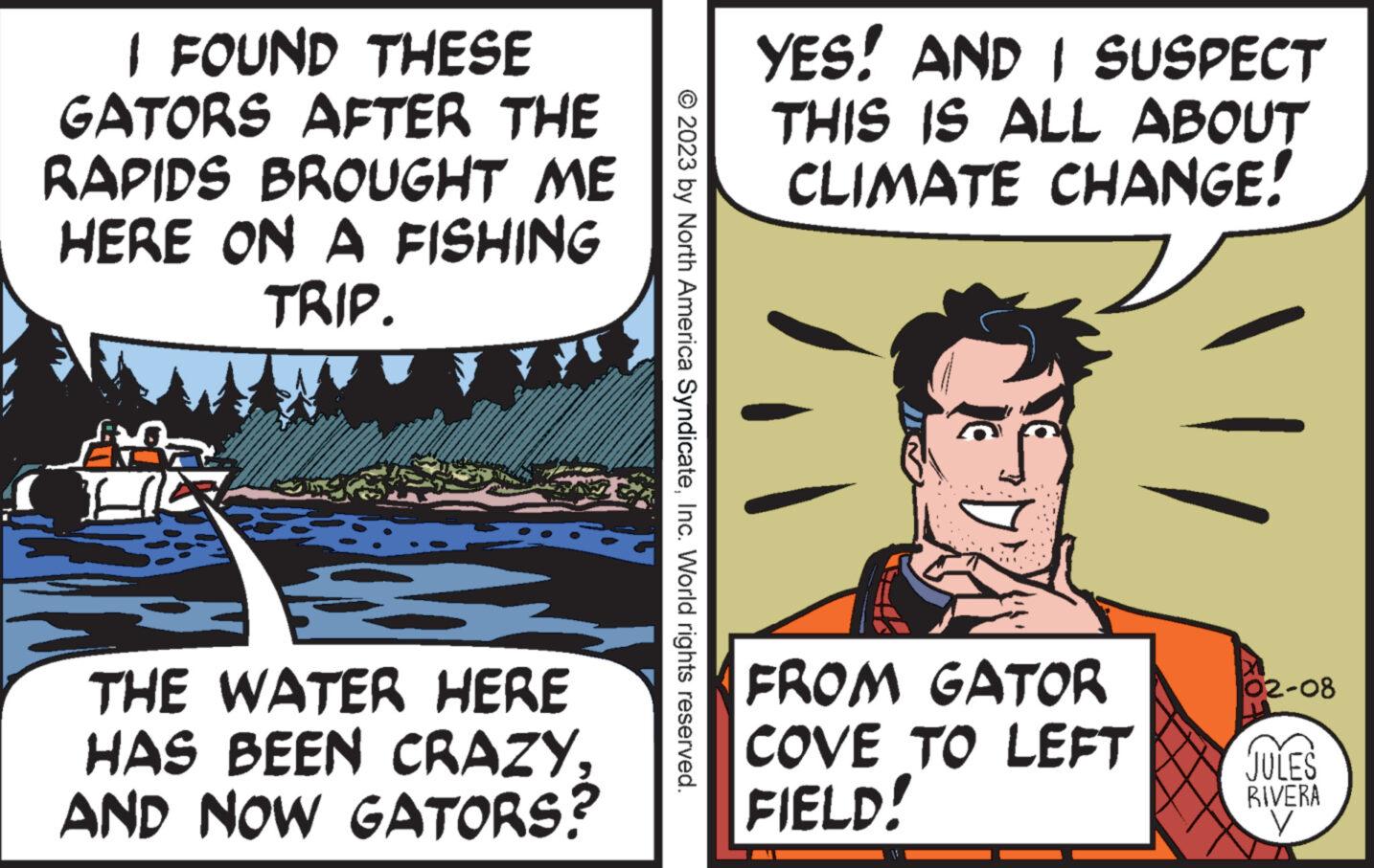 Handwriting OCR: I FOUND THESE GATORS AFTER THE RAPIDS BROUGHT ME HERE ON A FISHING TRIP. THE WATER HERE HAS BEEN CRAZYAND NOW GATORS? © 2023 by North America SyndicateInc. World rights reserved. YES! AND I SUSPECT THIS IS ALL ABOUT CLIMATE CHANGE! FROM GATOR COVE TO LEFT FIELD! M 02-08 JULES RIVERA V I FOUND THESE GATORS AFTER THE RAPIDS BROUGHT ME HERE ON A FISHING TRIP . THE WATER HERE HAS BEEN CRAZYAND NOW GATORS ? © 2023 by North America SyndicateInc. World rights reserved . YES ! AND I SUSPECT THIS IS ALL ABOUT CLIMATE CHANGE ! FROM GATOR COVE TO LEFT FIELD ! M 02-08 JULES RIVERA V
