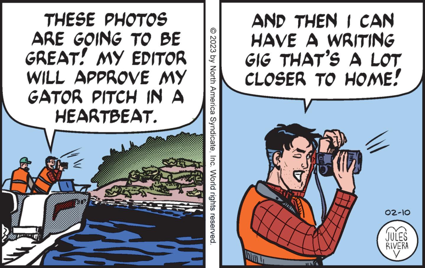 Conversation OCR: THESE PHOTOS ARE GOING TO BE GREAT! MY EDITOR WILL APPROVE MY GATOR PITCH IN A HEARTBEAT. FIRE © 2023 by North America SyndicateInc. World rights reserved. AND THEN I CAN HAVE A WRITING GIG THAT'S A LOT CLOSER TO HOME! 100m D Vig 02-10 JULES RIVERA V THESE PHOTOS ARE GOING TO BE GREAT ! MY EDITOR WILL APPROVE MY GATOR PITCH IN A HEARTBEAT . FIRE © 2023 by North America SyndicateInc. World rights reserved . AND THEN I CAN HAVE A WRITING GIG THAT'S A LOT CLOSER TO HOME ! 100m D Vig 02-10 JULES RIVERA V