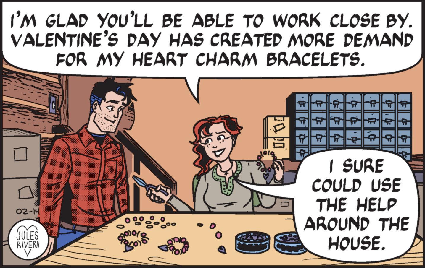 People OCR: I'M GLAD YOU'LL BE ABLE TO WORK CLOSE BY. VALENTINE'S DAY HAS CREATED MORE DEMAND FOR MY HEART CHARM BRACELETS. 02-14 JULES RIVERA V Por Opio ? joig ?PARATR HA I SURE COULD USE THE HELP AROUND THE HOUSE. I'M GLAD YOU'LL BE ABLE TO WORK CLOSE BY . VALENTINE'S DAY HAS CREATED MORE DEMAND FOR MY HEART CHARM BRACELETS . 02-14 JULES RIVERA V Por Opio ? joig ?PARATR HA I SURE COULD USE THE HELP AROUND THE HOUSE .