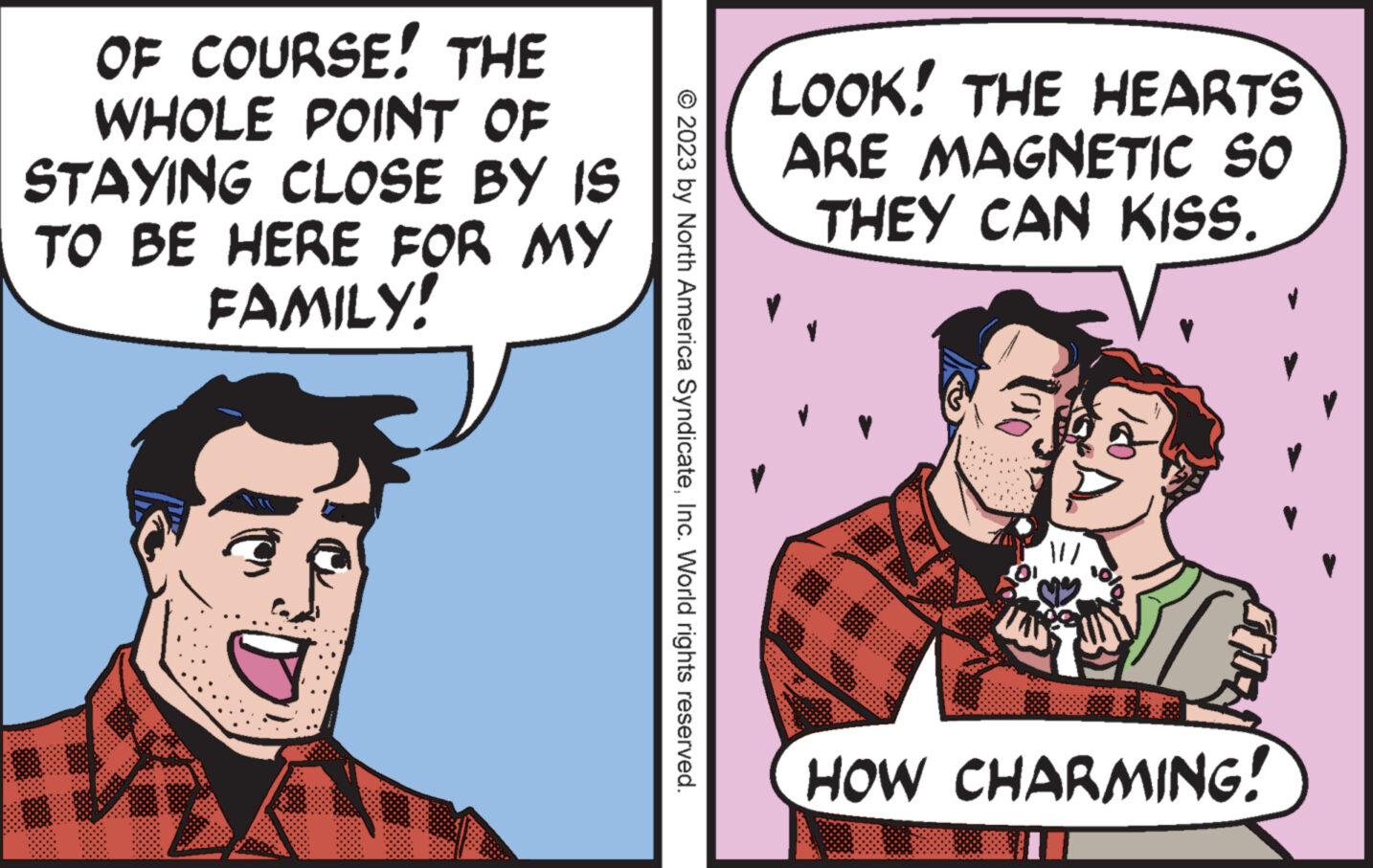 Comic book OCR: OF COURSE! THE WHOLE POINT OF STAYING CLOSE BY IS TO BE HERE FOR MY FAMILY! © 2023 by North America SyndicateInc. World rights reserved. LOOK! THE HEARTS ARE MAGNETIC SO THEY CAN KISS. V sloHOW CHARMING! OF COURSE ! THE WHOLE POINT OF STAYING CLOSE BY IS TO BE HERE FOR MY FAMILY ! © 2023 by North America SyndicateInc. World rights reserved . LOOK ! THE HEARTS ARE MAGNETIC SO THEY CAN KISS . V sloHOW CHARMING !