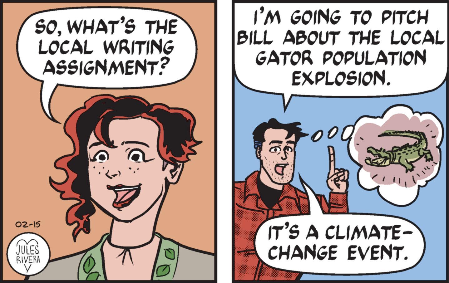 Jaw OCR: SOWHAT'S THE LOCAL WRITING ASSIGNMENT? 02-15 JULES BIVERA I'M GOING TO PITCH BILL ABOUT THE LOCAL GATOR POPULATION EXPLOSION. 00 IT'S A CLIMATE- CHANGE EVENT. SOWHAT'S THE LOCAL WRITING ASSIGNMENT ? 02-15 JULES BIVERA I'M GOING TO PITCH BILL ABOUT THE LOCAL GATOR POPULATION EXPLOSION . 00 IT'S A CLIMATE CHANGE EVENT .