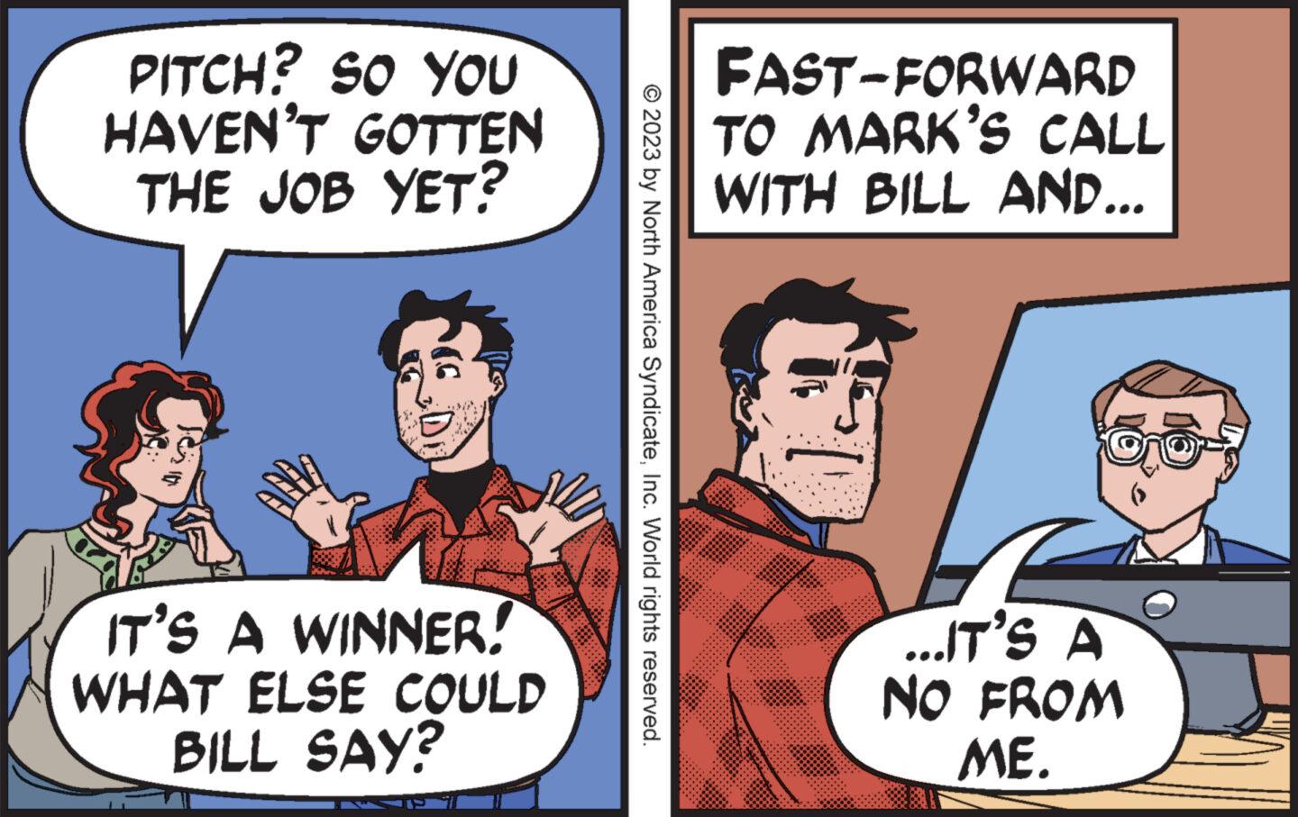 Font OCR: PITCH? SO YOU HAVEN'T GOTTEN THE JOB YET? IT'S A WINNER! WHAT ELSE COULD BILL SAY? © 2023 by North America SyndicateInc. World rights reserved. FAST-FORWARD TO MARK'S CALL WITH BILL AND... ...IT'S A NO FROM ME. PITCH ? SO YOU HAVEN'T GOTTEN THE JOB YET ? IT'S A WINNER ! WHAT ELSE COULD BILL SAY ? © 2023 by North America SyndicateInc. World rights reserved . FAST - FORWARD TO MARK'S CALL WITH BILL AND ... ... IT'S A NO FROM ME .