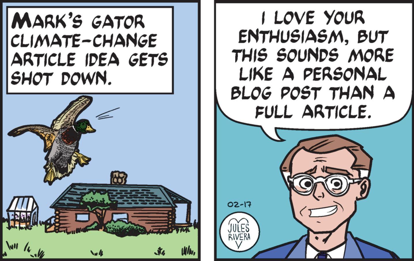 Wing OCR: MARK'S GATOR CLIMATE CHANGE ARTICLE IDEA GETS SHOT DOWN. AU V I LOVE YOUR ENTHUSIASMBUT THIS SOUNDS MORE LIKE A PERSONAL BLOG POST THAN A FULL ARTICLE. 02-17 JULES RIVERA V MARK'S GATOR CLIMATE CHANGE ARTICLE IDEA GETS SHOT DOWN . AU V I LOVE YOUR ENTHUSIASMBUT THIS SOUNDS MORE LIKE A PERSONAL BLOG POST THAN A FULL ARTICLE . 02-17 JULES RIVERA V