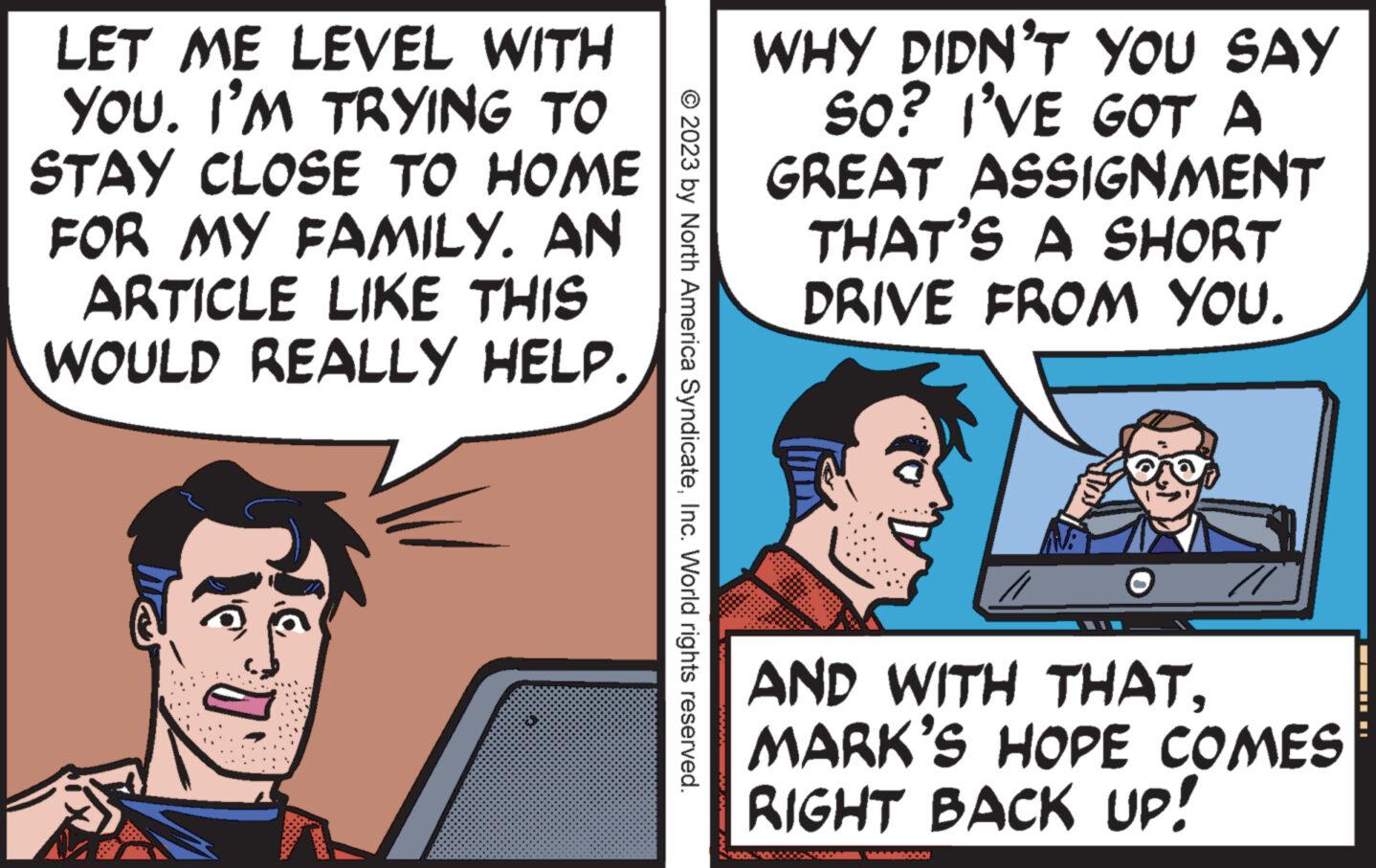 Humour OCR: LET ME LEVEL WITH YOU. I'M TRYING TO STAY CLOSE TO HOME FOR MY FAMILY. AN ARTICLE LIKE THIS WOULD REALLY HELP. 20 © 2023 by North America SyndicateInc. World rights reserved. WHY DIDN'T YOU SAY SO? I'VE GOT A GREAT ASSIGNMENT THAT'S A SHORT DRIVE FROM YOU. AND WITH THATMARK'S HOPE COMES RIGHT BACK UP! VERRADOOO! ???1 ¦I LET ME LEVEL WITH YOU . I'M TRYING TO STAY CLOSE TO HOME FOR MY FAMILY . AN ARTICLE LIKE THIS WOULD REALLY HELP . 20 © 2023 by North America SyndicateInc. World rights reserved . WHY DIDN'T YOU SAY SO ? I'VE GOT A GREAT ASSIGNMENT THAT'S A SHORT DRIVE FROM YOU . AND WITH THATMARK'S HOPE COMES RIGHT BACK UP ! VERRADOOO ! ???1 ¦ I