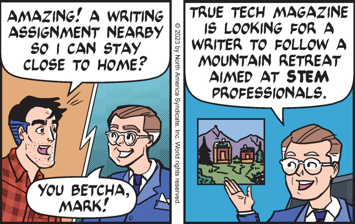 Happy OCR: AMAZING! A WRITING ASSIGNMENT NEARBY SO I CAN STAY CLOSE TO HOME? YOU BETCHAMARK! 0.00 © 2023 by North America SyndicateInc. World rights reserved. TRUE TECH MAGAZINE IS LOOKING FOR A WRITER TO FOLLOW A MOUNTAIN RETREAT AIMED AT STEM PROFESSIONALS. 0.01 AMAZING ! A WRITING ASSIGNMENT NEARBY SO I CAN STAY CLOSE TO HOME ? YOU BETCHAMARK ! 0.00 © 2023 by North America SyndicateInc. World rights reserved . TRUE TECH MAGAZINE IS LOOKING FOR A WRITER TO FOLLOW A MOUNTAIN RETREAT AIMED AT STEM PROFESSIONALS . 0.01