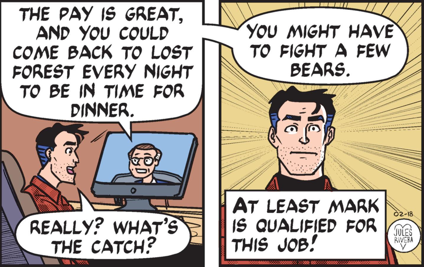 Parallel OCR: THE PAY IS GREATAND YOU COULD COME BACK TO LOST FOREST EVERY NIGHT TO BE IN TIME FOR DINNER. REALLY? WHAT'S THE CATCH? YOU MIGHT HAVE TO FIGHT A FEW BEARS. 'C *** EST AT LEAST MARK IS QUALIFIED FOR S 02-18 JULES RIVERA THIS JOB! THE PAY IS GREATAND YOU COULD COME BACK TO LOST FOREST EVERY NIGHT TO BE IN TIME FOR DINNER . REALLY ? WHAT'S THE CATCH ? YOU MIGHT HAVE TO FIGHT A FEW BEARS . ' C *** EST AT LEAST MARK IS QUALIFIED FOR S 02-18 JULES RIVERA THIS JOB !