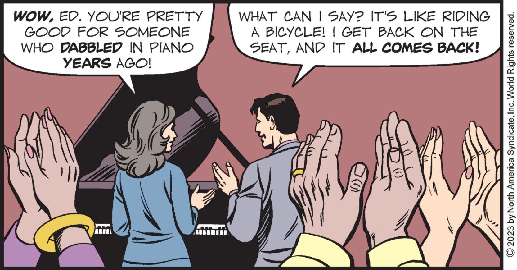 Interaction OCR: WOWED. YOU'RE PRETTY GOOD FOR SOMEONE WHO DABBLED IN PIANO YEARS AGO! WHAT CAN I SAY? IT'S LIKE RIDING A BICYCLE! I GET BACK ON THE SEATAND IT ALL COMES BACK! 287 © 2023 by North America SyndicateInc. World Rights reserved. WOWED . YOU'RE PRETTY GOOD FOR SOMEONE WHO DABBLED IN PIANO YEARS AGO ! WHAT CAN I SAY ? IT'S LIKE RIDING A BICYCLE ! I GET BACK ON THE SEATAND IT ALL COMES BACK ! 287 © 2023 by North America SyndicateInc. World Rights reserved .