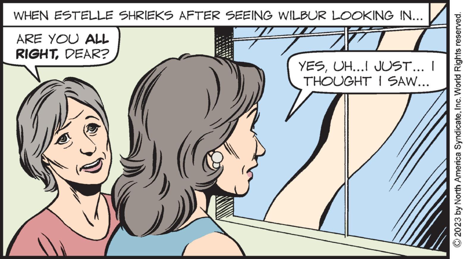 Sharing OCR: WHEN ESTELLE SHRIEKS AFTER SEEING WILBUR LOOKING IN... ARE YOU ALL RIGHTDEAR? T YESUH...I JUST... I THOUGHT I SAW... © 2023 by North America SyndicateInc. World Rights reserved. WHEN ESTELLE SHRIEKS AFTER SEEING WILBUR LOOKING IN ... ARE YOU ALL RIGHTDEAR ? T YESUH ... I JUST ... I THOUGHT I SAW ... © 2023 by North America SyndicateInc. World Rights reserved .