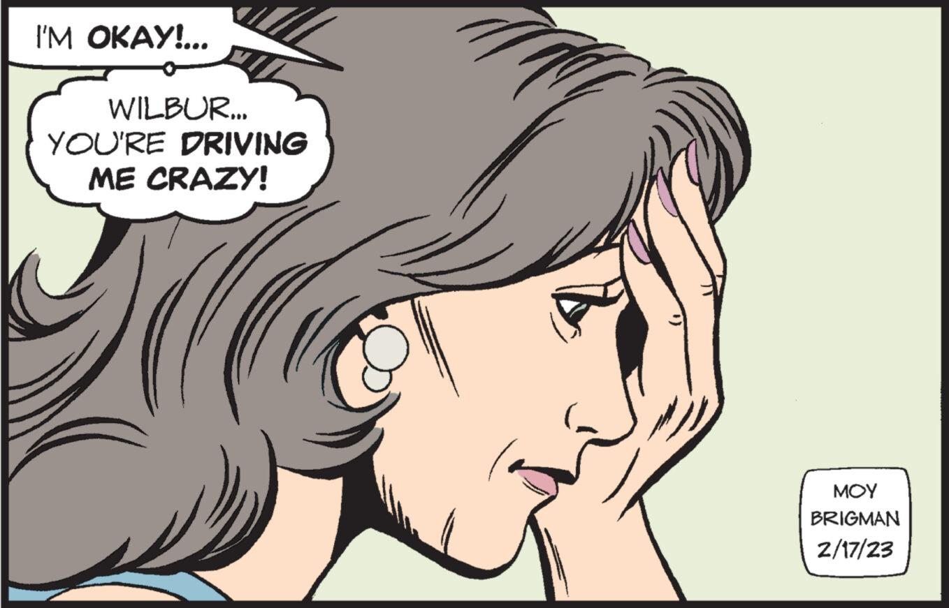 Cartoon OCR: I'M OKAY!... WILBUR... YOU'RE DRIVING ME CRAZY! z ??? BRIGMAN 2/17/23 I'M OKAY ! ... WILBUR ... YOU'RE DRIVING ME CRAZY ! z ??? BRIGMAN 2/17/23