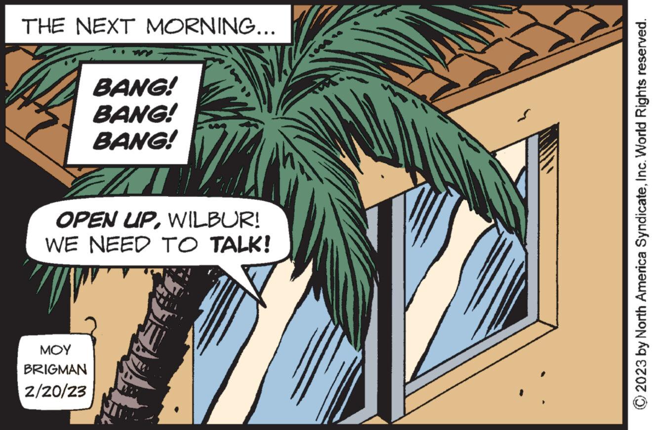 Art OCR: THE NEXT MORNING... BANG! BANG! BANG! OPEN UPWILBUR! WE NEED TO TALK! "// MOY BRIGMAN 2/20/23 TEAUA © 2023 by North America SyndicateInc. World Rights reserved. THE NEXT MORNING ... BANG ! BANG ! BANG ! OPEN UPWILBUR ! WE NEED TO TALK ! " // MOY BRIGMAN 2/20/23 TEAUA © 2023 by North America SyndicateInc. World Rights reserved .