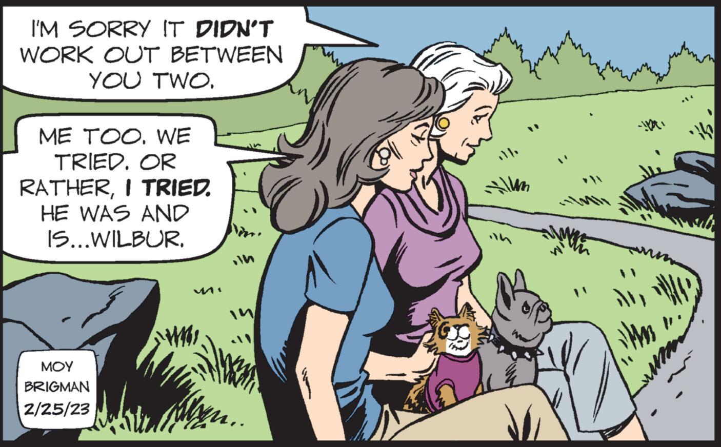 Comic book OCR: I'M SORRY IT DIDN'T WORK OUT BETWEEN YOU TWO. ME TOO. WE TRIED. OR RATHERI TRIED. HE WAS AND IS...WILBUR. MOY BRIGMAN 2/25/23 Will coll Allam I'M SORRY IT DIDN'T WORK OUT BETWEEN YOU TWO . ME TOO . WE TRIED . OR RATHERI TRIED . HE WAS AND IS ... WILBUR . MOY BRIGMAN 2/25/23 Will coll Allam