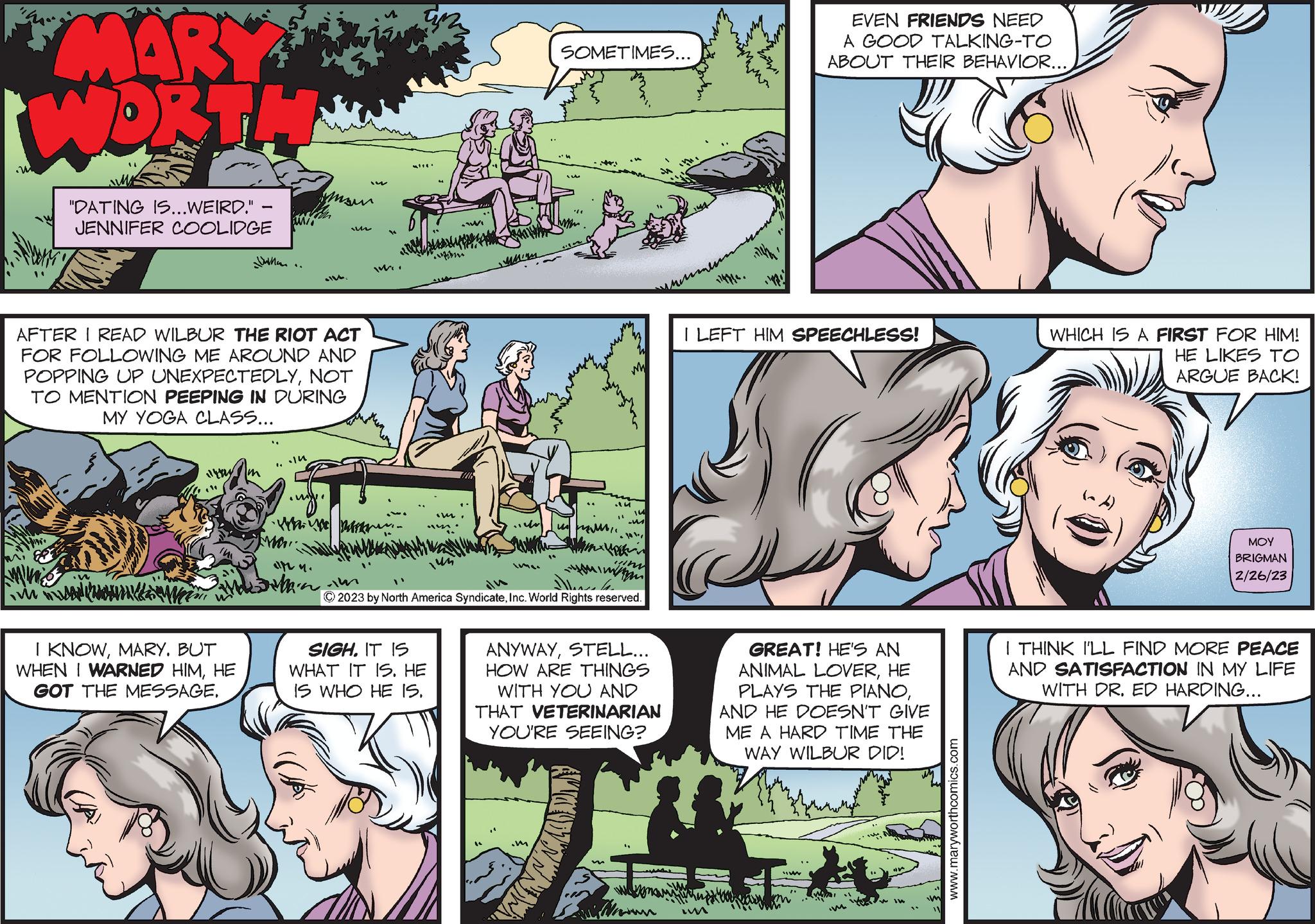 Interaction OCR: MARY WORTH "DATING IS...WEIRD." JENNIFER COOLIDGE Untu.. AFTER I READ WILBUR THE RIOT ACT FOR FOLLOWING ME AROUND AND POPPING UP UNEXPECTEDLYNOT TO MENTION PEEPING IN DURING MY YOGA CLASS... I KNOWMARY. BUT WHEN I WARNED HIMHE GOT THE MESSAGE. ...? .my. w www. ann. wan •W SIGH. IT IS WHAT IT IS. HE IS WHO HE IS. MAUM SOMETIMES... sw m2 © 2023 by North America SyndicateInc. World Rights reserved. ANYWAYSTELL... HOW ARE THINGS WITH YOU AND THAT VETERINARIAN YOU'RE SEEING? wwwwwww 1147/4. nemen Im EVEN FRIENDS NEED A GOOD TALKING-TO ABOUT THEIR BEHAVIOR... I LEFT HIM SPEECHLESS! 3 GREAT! HE'S AN ANIMAL LOVERHE PLAYS THE PIANOAND HE DOESN'T GIVE ME A HARD TIME THE WAY WILBUR DID! M www.maryworthcomics.com WHICH IS A FIRST FOR HIM! HE LIKES TO ARGUE BACK! ??? BRIGMAN 2/26/23 I THINK I'LL FIND MORE PEACE AND SATISFACTION IN MY LIFE WITH DR. ED HARDING... MARY WORTH " DATING IS ... WEIRD . " JENNIFER COOLIDGE Untu .. AFTER I READ WILBUR THE RIOT ACT FOR FOLLOWING ME AROUND AND POPPING UP UNEXPECTEDLYNOT TO MENTION PEEPING IN DURING MY YOGA CLASS ... I KNOWMARY . BUT WHEN I WARNED HIMHE GOT THE MESSAGE . ... ? .my . w www . ann . wan • W SIGH . IT IS WHAT IT IS . HE IS WHO HE IS . MAUM SOMETIMES ... sw m2 © 2023 by North America SyndicateInc. World Rights reserved . ANYWAYSTELL ... HOW ARE THINGS WITH YOU AND THAT VETERINARIAN YOU'RE SEEING ? wwwwwww 1147/4 . nemen Im EVEN FRIENDS NEED A GOOD TALKING - TO ABOUT THEIR BEHAVIOR ... I LEFT HIM SPEECHLESS ! 3 GREAT ! HE'S AN ANIMAL LOVERHE PLAYS THE PIANOAND HE DOESN'T GIVE ME A HARD TIME THE WAY WILBUR DID ! M www.maryworthcomics.com WHICH IS A FIRST FOR HIM ! HE LIKES TO ARGUE BACK ! ??? BRIGMAN 2/26/23 I THINK I'LL FIND MORE PEACE AND SATISFACTION IN MY LIFE WITH DR . ED HARDING ...