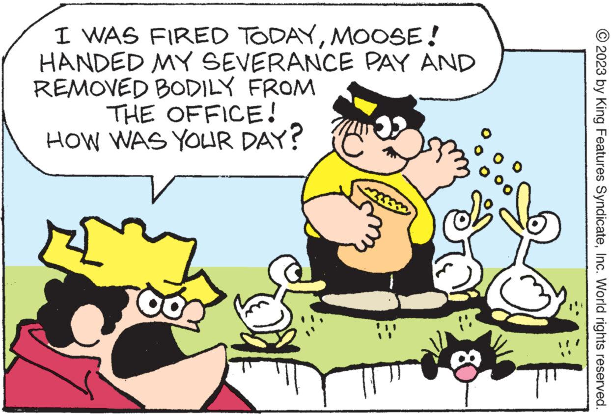 Line OCR: I WAS FIRED TODAYMOOSE! HANDED MY SEVERANCE PAY AND REMOVED BODILY FROM THE OFFICE! HOW WAS YOUR DAY? E 00 © 2023 by King Features SyndicateInc. World rights reserved. I WAS FIRED TODAYMOOSE ! HANDED MY SEVERANCE PAY AND REMOVED BODILY FROM THE OFFICE ! HOW WAS YOUR DAY ? E 00 © 2023 by King Features SyndicateInc. World rights reserved .