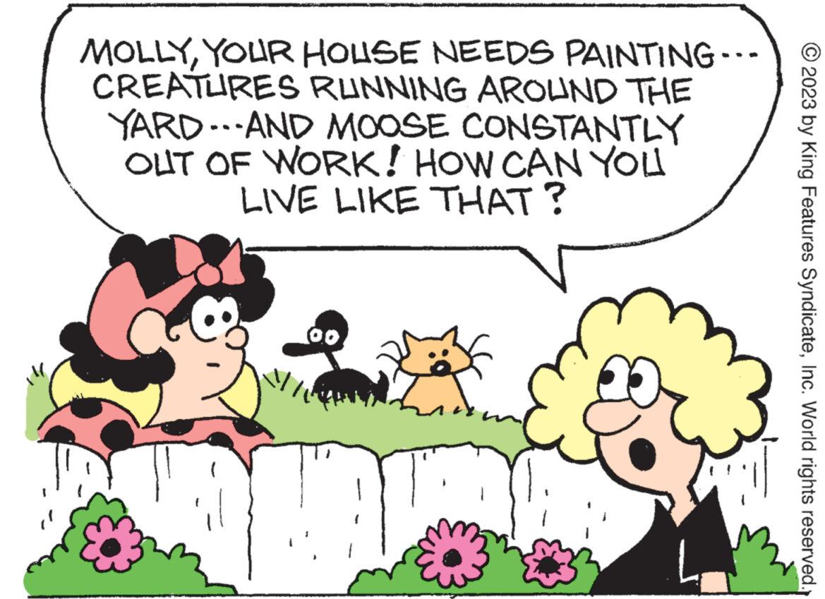 Rectangle OCR: MOLLYYOUR HOUSE NEEDS CREATURES RUNNING AROUND THE YARD...AND MOOSE CONSTANTLY OUT OF WORK! HOW CAN YOU LIVE LIKE THAT? MIN PAINTING... 2023 by King Features SyndicateInc. World rights reserved. MOLLYYOUR HOUSE NEEDS CREATURES RUNNING AROUND THE YARD ... AND MOOSE CONSTANTLY OUT OF WORK ! HOW CAN YOU LIVE LIKE THAT ? MIN PAINTING ... 2023 by King Features SyndicateInc. World rights reserved .