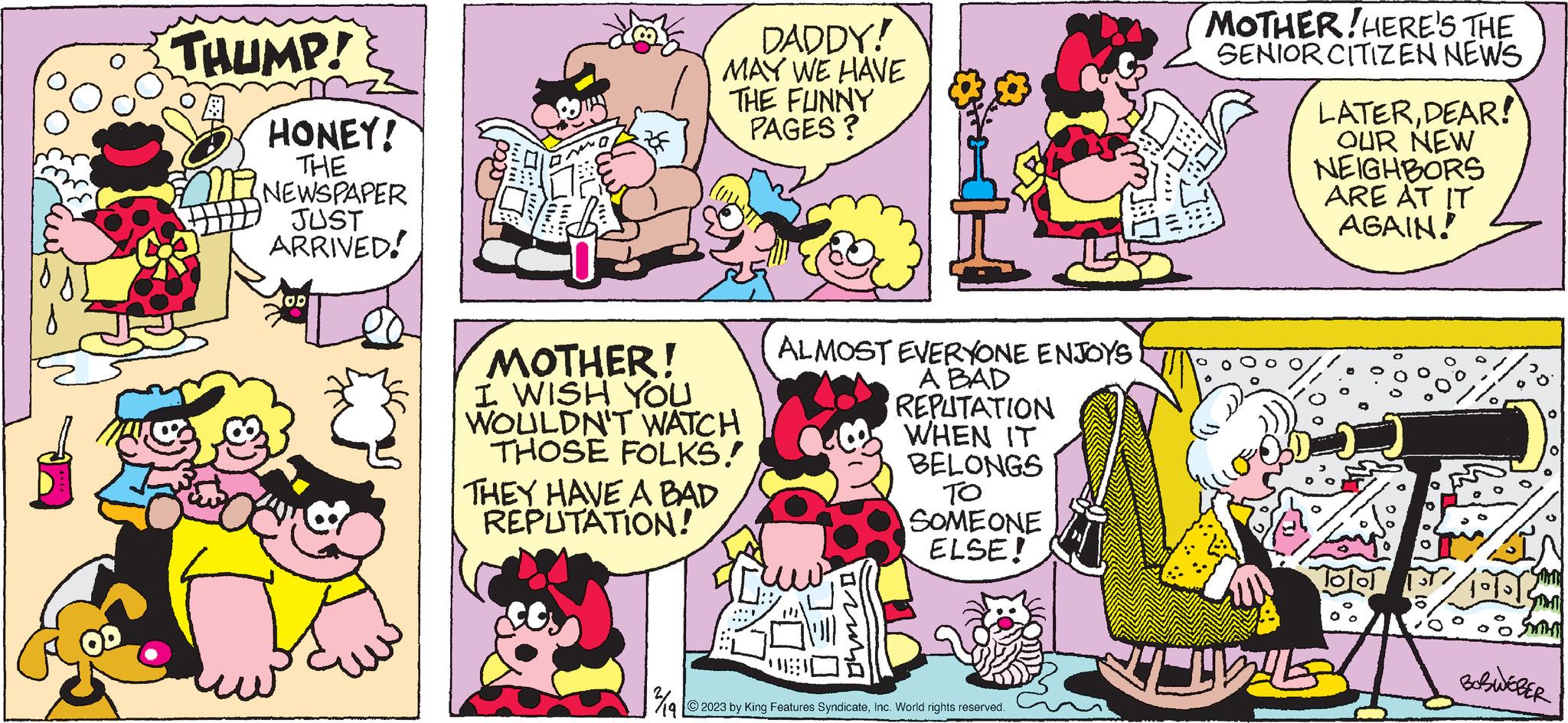 Publication OCR: THUMP! HONEY! THE NEWSPAPER JUST ARRIVED! MOTHER! I WISH YOU WOULDN'T WATCH THOSE FOLKS! THEY HAVE A BAD REPUTATION! DADDY! MAY WE HAVE THE FUNNY PAGES? ¾/19 ALMOST EVERYONE ENJOYS A BAD REPUTATION WHEN IT ima BELONGS ?? SOMEONE ELSE! 2023 by King Features SyndicateInc. World rights reserved. MOTHER!HERE'S THE SENIOR CITIZEN NEWS LATERDEAR! OUR NEW NEIGHBORS ARE AT IT AGAIN! ? Simil Smint BOBWEBER THUMP ! HONEY ! THE NEWSPAPER JUST ARRIVED ! MOTHER ! I WISH YOU WOULDN'T WATCH THOSE FOLKS ! THEY HAVE A BAD REPUTATION ! DADDY ! MAY WE HAVE THE FUNNY PAGES ? ¾ / 19 ALMOST EVERYONE ENJOYS A BAD REPUTATION WHEN IT ima BELONGS ?? SOMEONE ELSE ! 2023 by King Features SyndicateInc. World rights reserved . MOTHER ! HERE'S THE SENIOR CITIZEN NEWS LATERDEAR ! OUR NEW NEIGHBORS ARE AT IT AGAIN ! ? Simil Smint BOBWEBER